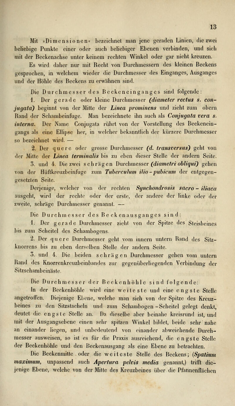 Mit »Dimensionen« bezeichnet man jene geraden Linien, die zwei beliebige Punkte einer oder auch behebiger Ebenen verbinden, und sich mit der Beckenachse unter keinem rechten Winkel oder gar nicht kreuzen. Es wird daher nur mit Recht von Durchmessern des kleinen Beckens gesprochen, in welchem wieder die Durchmesser des Einganges, Ausganges und der Höhle des Beckens zu erwähnen sind. Die Durchmesser des Beckenein ganges sind folgende: 1. Der gerade oder kleine Durchmesser (diamefer rectus s. con- jugatd) beginnt von der Mitte der Linea prominens und zieht zum obern Rand der Schambeinfuge. Man bezeichnete ihn auch als Conjugata vera s. interna. Der Name Conjugata rührt von der Vorstellung des Beckenein- gangs als eine Ellipse her, in welcher bekanntlich der kürzere Durchmesser so bezeichnet wird. — 2. Der quere oder grosse Durchmesser (d. transversns) geht von der Mitte der Linea terminalis bis zu eben dieser Stelle der andern Seite. 3. und 4. Die zwei schrägen \)\xvQ\\mQ?,s,CY (diametri obliqui) gehen von der Hüftkreuzbeinfuge zum Tuberctihim ilio-pubicum der entgegen- gesetzten Seite. Derjenige, welcher von der rechten Synchondrosis sacro - iliaca ausgeht, wird der rechte oder der erste, der andere der linke oder der zweite, schräge Durchmesser genannt. — Die Durchmesser des Beckenausganges sind: \. Der gerade Durchmesser zieht von der Spitze des Steisbeines bis zum Scheitel des Schambogens. 2. Der quere Durchmesser geht vom inncrn untern Rand des Sitz- knorrens bis zu eben derselben Stelle der andern Seite. 5. und 4. Die beiden schrägen Durchmesser gehen vom untern Rand des Knorrenkreuzbeinbandes zur gegenüberliegenden Verbindung der Sitzschambeinäste. Die Durchmesser der Becken hohle sind folgende: In der Beckenhöhle wird eine weiteste und eine engste Stelle angetroffen. Diejenige Ebene, welche man sich von der Spitze des Kreuz- beines zu den Sitzstacheln und zum Schambogen - Scheitel gelegt denkt, deutet die engste Stelle an. Da dieselbe aber beinahe kreisrund ist, und mit der Ausgangsebene einen sehr spitzen Winkel bildet, beide sehr nahe an einander liegen, und unbedeutend von einander abweichende Durch- messer ausweisen, so ist es für die Praxis ausreichend, die engste Stelle der Beckenhöhle und den Beckenausgang als eine Ebene zu betrachten. Die Beckenmitte oder die weiteste Stelle des Beckens; {Spatium maximnm, unpassend auch Apertura pelcis media genannt,) trifft die- jenige Ebene, welche von der Mitte des Kreuzbeines über die Pfannenflächen