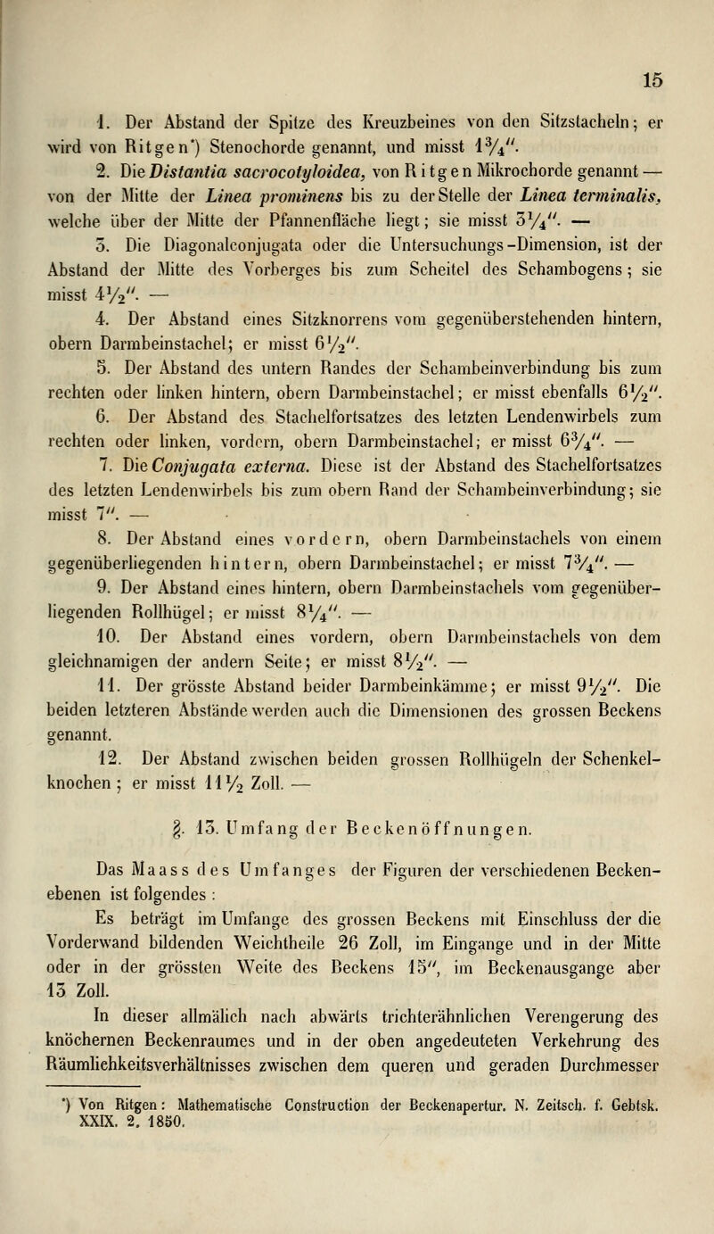 1. Der Abstand der Spitze des Kreuzbeines von den Sitzstacheln; er wird von Ritgen*) Stenochorde genannt, und misst 1%. 2. Die Bistantia sacrocotyloidea, von R i t g e n Mikrochorde genannt — von der Mitte der Linea prominens bis zu der Stelle der Linea terminaliSf welche über der Mitte der Pfannenfläche liegt; sie misst 5^4. — 0. Die Diagonalconjugata oder die Untersuchungs-Dimension, ist der Abstand der Mitte des Vorberges bis zum Scheitel des Schambogens; sie misst ■IVo. — 4. Der Abstand eines Sitzknorrens vom gegenüberstehenden hintern, obern Darmbeinstachel; er misst 672. 5. Der Abstand des untern Randes der Schambeinverbindung bis zum rechten oder linken hintern, obern Darmbeinstachel; er misst ebenfalls ßVi- 6. Der Abstand des Stachelfortsatzes des letzten Lendenwirbels zum rechten oder linken, vordem, obern Darmbcinstachel; er misst 6%. — 7. Die Conjugata externa. Diese ist der Abstand des Stachelfortsatzes des letzten Lendenwirbels bis zum obern Rand der Schambeinverbindung; sie misst 1. — 8. Der Abstand eines vordem, obern Darmbeinstachels von einem gegenüberliegenden hintern, obern Darmbeinstachel; er misst 7V4.— 9. Der Abstand eines hintern, obern Darmbeinstachels vom gegenüber- liegenden Rollhügel; er misst S%'\ — 10. Der Abstand eines vordem, obern Darmbeinstachels von dem gleichnamigen der andern Seite; er misst SV-2- — 11. Der grösste Abstand beider Darmbeinkämme; er misst dy.^'. Die beiden letzteren Abstände werden auch die Dimensionen des grossen Beckens genannt. 12. Der Abstand zwischen beiden grossen Rollhügeln der Schenkel- knochen ; er misst IIV2 Zoll. — §. 13. Umfa ng der B e cken ö ff n un ge n. Das Maass des Um fang es der Figuren der verschiedenen Becken- ebenen ist folgendes : Es beträgt im Umfange des grossen Beckens mit Einschluss der die Vorderwand bildenden Weichtheile 26 Zoll, im Eingange und in der Mitte oder in der grössten Weite des Beckens 15, im Beckenausgange aber 13 Zoll. In dieser allmähch nach abwärts trichterähnlichen Verengerung des knöchernen Beckenraumes und in der oben angedeuteten Verkehrung des Räumliehkeitsverhältnisses zwischen dem queren und geraden Durchmesser *) Von Ritgen: Mathematische Construction der Beckenapertur. N. Zeitsch. f. Gebtsk. XXIX. 2. 1850.