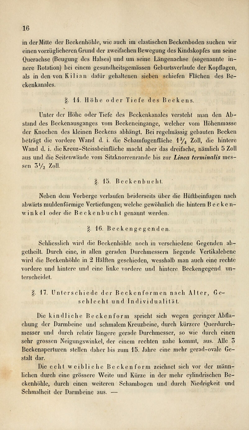 in der Mitte der Beckenhöhle, wie auch im elastischen Beckenboden suchen wir einen vorzüglicheren Grund der zweifachen Bewegung des Kindskopfes um seine Querachse (Beugung des Halses) und um seine Längenachse (sogenannte in- nere Rotation) bei einem gesundheitsgemässen Geburtsverlaufe der Kopflagen, als in den von K i 1 i a n dafür gehaltenen sieben schiefen Flächen des Be- ckenkanales. §. 14. Höhe oder Tiefe des Beckens. Unter der Höhe oder Tiefe des Beckenkanales versteht man den Ab- stand des Beckenausganges vom Beckeneingange, welcher vom Höhenmasse der Knochen des kleinen Beckens abhängt. Bei regelmässig gebauten Becken beträgt die vordere Wand d. i. die Schamfugenfläche 1% Zoll, die hintere Wand d. i. dieKreuz-Steissbeinfläche macht aber das dreifache, nämlich 5 Zoll aus und die Seitenwände vom Sitzknorrenrande bis zur Linea lerminalis mes- sen 3y2 Zoll. §. 15. Beckenbucht. Neben dem Vorberge verlaufen beiderseits über die Hüftbeinfugen nach abwärts muldenförmige Vertiefungen; welche gewöhnlich die hintern Becken- winkel oder die B e c k c n b u c h t genannt werden. §. 16. Beckengegenden. Schliesslich wird die Beckenhöhle noch in verschiedene Gegenden ab- getheilt. Durch eine, in allen geraden Durchmessern liegende Vertikalebene wird die Beckenhöhle in 2 Hälften geschieden, wesshalb man auch eine rechte vordere und hintere und eine linke vordere und hintere Beckengegend un- terscheidet. §. 17. Unterschiede der Becken formen nach Alter, Ge- schlecht und Individualität. Die kindliche Beckenform spricht sich wegen geringer Abfla- chung der Darmbeine und schmalem Kreuzbeine, durch kürzere Querdurch- messer und durch relativ längere gerade Durchmesser, so wie durch einen sehr grossen Neigungswinkel, der einem rechten nahe kommt, aus. Alle 3 Beckenaperturen stellen daher bis zum 15. Jahre eine mehr gerad-ovale Ge- stalt dar. Die echt weibliche B e c k e n f o r m zeichnet sich vor der männ- lichen durch eine grössere Weite und Kürze in der mehr cylindrischen Be- ckenhöhle^ durch einen weiteren Schambogen und durch Niedrigkeit und Schmalheit der Darmbeine aus. —