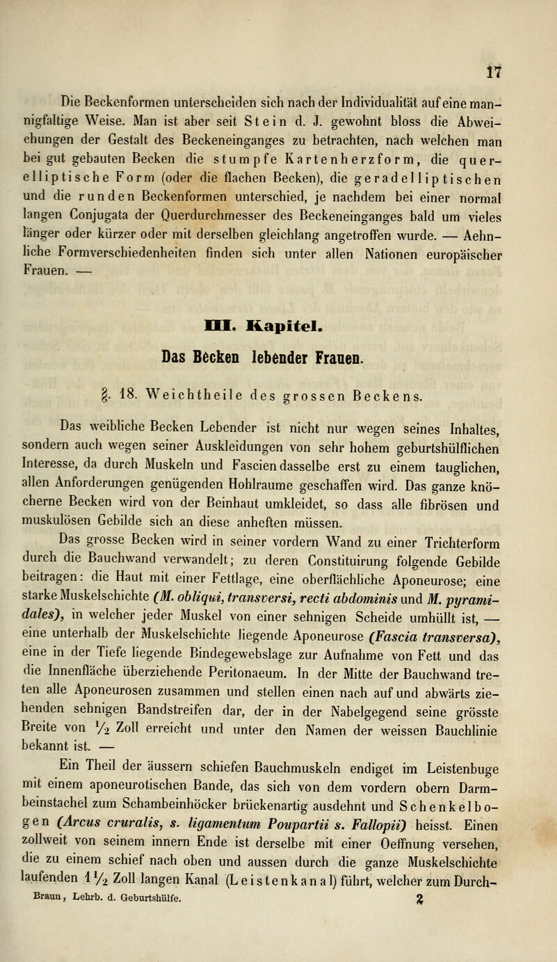 Die Beckenformen unterscheiden sich nach der Individuahtät auf eine man- nigfaltige Weise. Man ist aber seit Stein d. J. gewohnt bloss die Abwei- chungen der Gestalt des Beckeneinganges zu betrachten, nach welchen man bei gut gebauten Becken die stumpfe Kartenh erzfo r m, die quer- elliptische Form (oder die flachen Becken), die geradelliptischen und die runden Beckenformen unterschied, je nachdem bei einer normal langen Conjugata der Querdurchmesser des Beckeneinganges bald um vieles länger oder kürzer oder mit derselben gleichlang angetroff'en wurde. — Aehn- liche Formverschiedenheiten finden sich unter allen Nationen europäischer Frauen. — HI. Kapitel. Das Becken lebender Franen. §. 18. Weichtheile des grossen Beckens. Das weibliche Becken Lebender ist nicht nur wegen seines Inhaltes, sondern auch wegen seiner Auskleidungen von sehr hohem geburtshülflichen Interesse, da durch Muskeln und Fascien dasselbe erst zu einem tauglichen, allen Anforderungen genügenden Hohlräume geschaffen wird. Das ganze knö- cherne Becken wird von der Beinhaut umkleidet, so dass alle fibrösen und muskulösen Gebilde sich an diese anheften müssen. Das grosse Becken wird in seiner vordem Wand zu einer Trichterform durch die Bauchwand verwandelt; zu deren Constituirung folgende Gebilde beitragen: die Haut mit einer Fettlage, eine oberflächliche Aponeurose; eine starke Muskelschichte (M. ohliqui, transversi, recti abdominis und M. pyrami- dales'), in welcher jeder Muskel von einer sehnigen Scheide umhüllt ist, — eine unterhalb der Muskelschichte liegende Aponeurose (Fascia transversa), eine in der Tiefe liegende Bindegewebslage zur Aufnahme von Fett und das die Innenfläche überziehende Peritonaeum. In der Mitte der Bauchwand tre- ten alle Aponeurosen zusammen und stellen einen nach auf und abwärts zie- henden sehnigen Bandstreifen dar, der in der Nabelgegend seine grösste Breite von V-, Zoll erreicht und unter den Namen der weissen Bauchlinie bekannt ist. — Ein Theil der äussern schiefen Bauchmuskeln endiget im Leistenbuge mit einem aponeurotischen Bande, das sich von dem vordem obern Darm- beinstachel zum Schambeinhöcker brückenartig ausdehnt und S c h e n k e 1 b o- g e n (Arcus cruralis, s. ligamentum Poupartii s. Fallopii) heisst. Einen zollweit von seinem Innern Ende ist derselbe mit einer Oeffnung versehen, die zu einem schief nach oben und aussen durch die ganze Muskelschichte laufenden 1 Yi Zoll langen Kanal (Leistenkanal) führt, welcher zumDurch- Braun, Lehrb. d. Geburtshülfe. ^