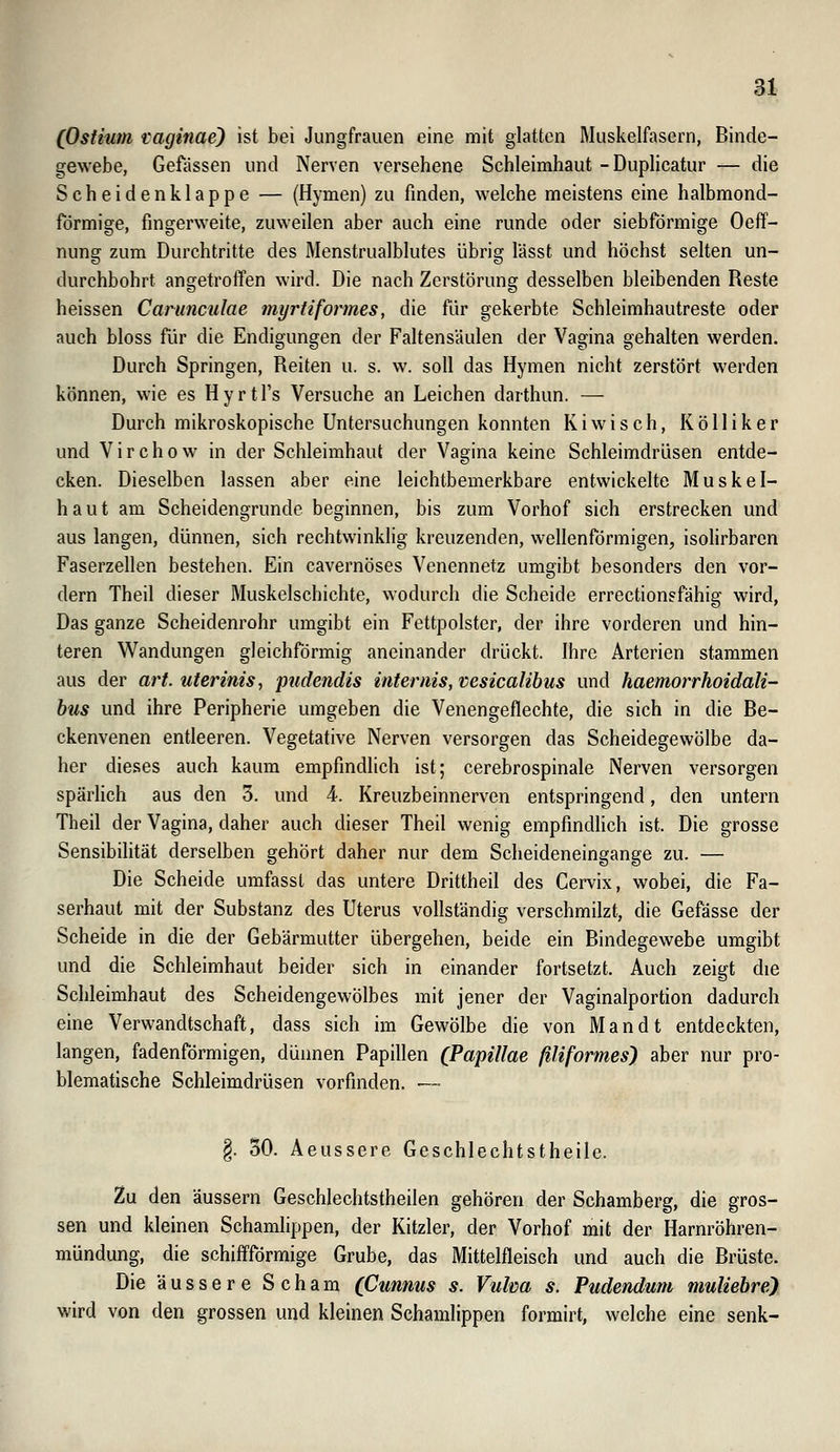 (Ostium vaginae) ist bei Jungfrauen eine mit glatten Muskelfasern, Binde- gewebe, Gefässen und Nerven versehene Schleimhaut -Duplicatur — die Scheidenklappe — (Hymen) zu finden, welche meistens eine halbmond- förmige, fingerweite, zuweilen aber auch eine runde oder siebförmige Oeff- nung zum Durchtritte des Menstrualblutes übrig lässt und höchst selten un- durchbohrt angetroffen wird. Die nach Zerstörung desselben bleibenden Reste heissen Carunculae myriiformes, die fi^ir gekerbte Schleimhautreste oder auch bloss für die Endigungen der Faltensäulen der Vagina gehalten werden. Durch Springen, Reiten u. s. w. soll das Hymen nicht zerstört werden können, wie es Hyrtl's Versuche an Leichen darthun. — Durch mikroskopische Untersuchungen konnten Kiwi seh, Kölliker und V i r c h 0 w in der Schleimhaut der Vagina keine Schleimdrüsen entde- cken. Dieselben lassen aber eine leichtbemerkbare entwickelte Muskel- haut am Scheidengrunde beginnen, bis zum Vorhof sich erstrecken und aus langen, dünnen, sich rechtwinklig kreuzenden, wellenförmigen, isolirbaren Faserzellen bestehen. Ein cavernöses Venennetz umgibt besonders den vor- dem Theil dieser Muskelschichte, wodurch die Scheide errectionsfähig wird, Das ganze Scheidenrohr umgibt ein Fettpolster, der ihre vorderen und hin- teren Wandungen gleichförmig aneinander drückt. Ihre Arterien stammen aus der art. uterinis, pudendis infernis, vesicalibus und haemorrhoidali- hus und ihre Peripherie umgeben die Venengeflechte, die sich in die Be- ckenvenen entleeren. Vegetative Nerven versorgen das Scheidegewölbe da- her dieses auch kaum empfindlich ist; cerebrospinale Nerven versorgen spärhch aus den 3. und 4. Kreuzbeinnerven entspringend, den untern Theil der Vagina, daher auch dieser Theil wenig empfindlich ist. Die grosse Sensibilität derselben gehört daher nur dem Scheideneingange zu. — Die Scheide umfasst das untere Drittheil des Cervix, wobei, die Fa- serhaut mit der Substanz des Uterus vollständig verschmilzt, die Gefässe der Scheide in die der Gebärmutter übergehen, beide ein Bindegewebe umgibt und die Schleimhaut beider sich in einander fortsetzt. Auch zeigt die Schleimhaut des Scheidengewölbes mit jener der Vaginalportion dadurch eine Verwandtschaft, dass sich im Gewölbe die von Man dt entdeckten, langen, fadenförmigen, dünnen Papillen (Papulae filiformes) aber nur pro- blematische Schleimdrüsen vorfinden. —• §. 30. Aeussere Geschlechtstheile. Zu den äussern Geschlechtstheilen gehören der Schamberg, die gros- sen und kleinen Schamlippen, der Kitzler, der Vorhof mit der Harnröhren- mündung, die schiffförmige Grube, das Mittelfleisch und auch die Brüste. Die äussere Scham (Cunnus s. Vulca s. Pudendum muUebre) wird von den grossen und kleinen Schamlippen formirt, welche eine senk-