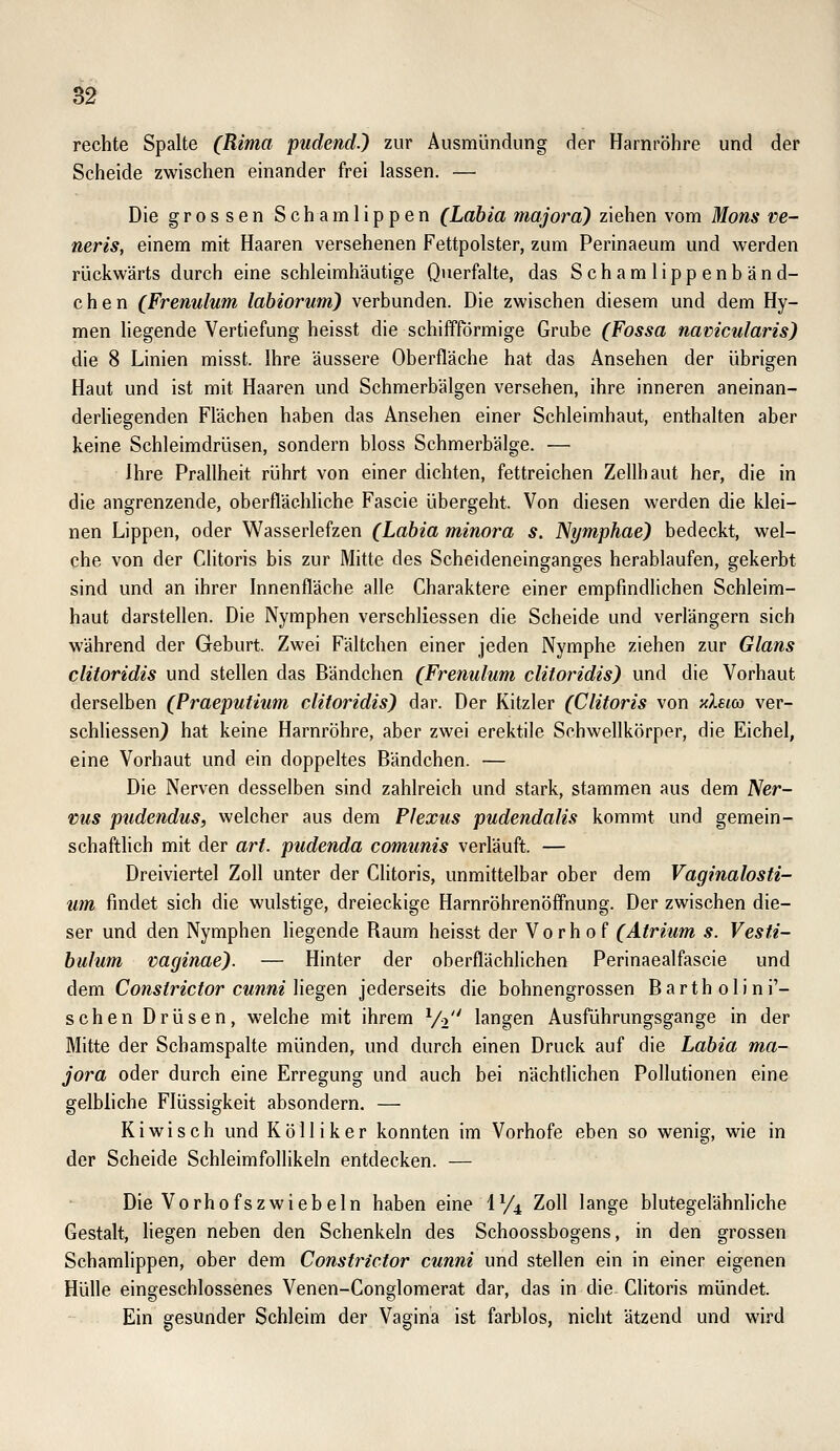 rechte Spalte (Rima pudendj zur Ausmündung der Harnröhre und der Scheide zwischen einander frei lassen. — Die grossen Schamlippen (Labia majora') ziehen vom Mons ve~ neris, einem mit Haaren versehenen Fettpolster, zum Perinaeum und werden rückwärts durch eine schleimhäutige Querfalte, das Schamlippenbänd- chen (Frenulum labiorum) verbunden. Die zwischen diesem und dem Hy- men liegende Vertiefung heisst die schiffförmige Grube (Fossa namcularis) die 8 Linien misst. Ihre äussere Oberfläche hat das Ansehen der übrigen Haut und ist mit Haaren und Schmerbälgen versehen, ihre inneren aneinan- derHegenden Flächen haben das Ansehen einer Schleimhaut, enthalten aber keine Schleimdrüsen, sondern bloss Schmerbälge. — Ihre Prallheit rührt von einer dichten, fettreichen Zellhaut her, die in die angrenzende, oberflächliche Fascie übergeht. Von diesen werden die klei- nen Lippen, oder Wasserlefzen (Labia minora s. Nymphae) bedeckt, wel- che von der Clitoris bis zur Mitte des Scheideneinganges herablaufen, gekerbt sind und an ihrer Innenfläche alle Charaktere einer empfindlichen Schleim- haut darstellen. Die Nymphen verschliessen die Scheide und verlängern sich während der Geburt. Zwei Fältchen einer jeden Nymphe ziehen zur Glans clitoridis und stellen das Bändchen (Frenulum clitoridis) und die Vorhaut derselben (Praeputium clitoridis) dar. Der Kitzler (Clitoris von xIbig) ver- schhessen} hat keine Harnröhre, aber zwei erektile Schwellkörper, die Eichel, eine Vorhaut und ein doppeltes Bändchen. — Die Nerven desselben sind zahlreich und stark, stammen aus dem Ner- vus pudendus, welcher aus dem Plexus pudendalis kommt und gemein- schaftlich mit der art. pudenda comunis verläuft. — Dreiviertel Zoll unter der Clitoris, unmittelbar ober dem Vaginalosti- um findet sich die wulstige, dreieckige Harnröhrenöffnung. Der zwischen die- ser und den Nymphen liegende Raum heisst der Vorhof (Atrium s. Vesti- bulum vaginae). — Hinter der oberflächlichen Perinaealfascie und dem Constrictor cunni liegen jederseits die bohnengrossen Barth olini'- schen Drüsen, welche mit ihrem V2 langen Ausführungsgange in der Mitte der Schamspalte münden, und durch einen Druck auf die Labia ma- jora oder durch eine Erregung und auch bei nächtlichen Pollutionen eine gelbliche Flüssigkeit absondern. — Kiwi seh und Kölliker konnten im Vorhofe eben so wenig, wie in der Scheide SchleimfoUikeln entdecken. — Die Vorhofszwiebeln haben eine IV4 Zoll lange blutegelähnliche Gestalt, Hegen neben den Schenkeln des Schoossbogens, in den grossen Schamlippen, ober dem Constrictor cunni und stellen ein in einer eigenen Hülle eingeschlossenes Venen-Conglomerat dar, das in die Clitoris mündet. Ein gesunder Schleim der Vagina ist farblos, nicht ätzend und wird