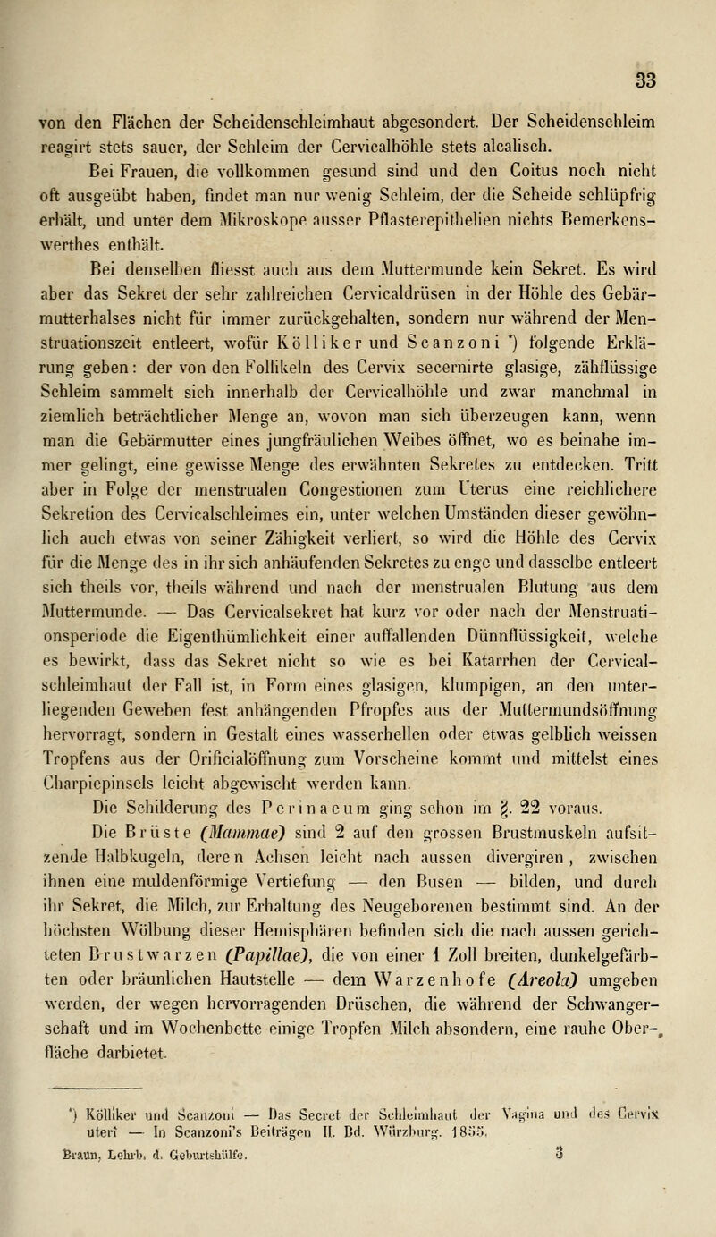 von den Flächen der Scheidenschleimhaut abgesondert. Der Scheidenschleim reagirt stets sauer, der Schleim der Cervicalhöhle stets alcalisch. Bei Frauen, die vollkommen gesund sind und den Coitus noch nicht oft ausgeübt haben, findet man nur wenig Schleim, der die Scheide schlüpfrig erhält, und unter dem Mikroskope ausser Pflasterepithelien nichts Bemerkens- werthes enthält. Bei denselben fliesst auch aus dem Muttermunde kein Sekret. Es wird aber das Sekret der sehr zahlreichen Cervicaldrüsen in der Höhle des Gebär- mutterhalses nicht für immer zurückgehalten, sondern nur während der Men- struationszeit entleert, wofür Kö 11 iker und Scanzoni *) folgende Erklä- rung geben: der von den Follikeln des Cervix secernirte glasige, zähflüssige Schleim sammelt sich innerhalb der Cervicalhöhle und zwar manchmal in ziemlich beträchtlicher Menge an, wovon man sich überzeugen kann, wenn man die Gebärmutter eines jungfräulichen Weibes öffnet, wo es beinahe im- mer gelingt, eine gewisse Menge des erwähnten Sekretes zu entdecken. Tritt aber in Folge der menstrualen Congestionen zum Uterus eine reichlichere Sekretion des Cervicalschleimes ein, unter welchen Umständen dieser gewöhn- lich auch etwas von seiner Zähigkeit verliert, so wird die Höhle des Cervix für die Menge des in ihr sich anhäufenden Sekretes zu enge und dasselbe entleert sich theils vor, theils während und nach der menstrualen Blutung aus dem Muttermunde. — Das Cervicalsekret hat kurz vor oder nach der 3Ienstruati- onsperiode die Eigenthümlichkeit einer auffallenden Dünnfiüssigkeit, welche es bewirkt, dass das Sekret nicht so wie es bei Katarrhen der Ccrvical- schleimhaut der Fall ist, in Form eines glasigen, klumpigen, an den unter- liegenden Geweben fest anhängenden Pfropfes aus der Muttermundsöffnung hervorragt, sondern in Gestalt eines wasserhellen oder etwas gelblich weissen Tropfens aus der Orificialöffnung zum Vorscheine kommt iukI mittelst eines Charpiepinsels leicht abgewischt werden kann. Die Schilderung des Perinaeum ging schon im ^. 22 voraus. Die Brüste (Mammae) sind 2 auf den grossen Brustmuskeln aufsit- zende Halbkugchi, dere n Achsen leicht nach aussen divergiren , zwischen ihnen eine muldenförmige Vertiefung — den Busen — bilden, und durch ihr Sekret, die Milch, zur Erhaltung des Neugeborenen bestimmt sind. An der höchsten Wölbung dieser Hemisphären befinden sich die nach aussen gerich- teten Brustwarzen (Papillae), die von einer 1 Zoll breiten, dunkelgefärb- ten oder bräunlichen Hautstelle — dem Warzenhofe (Areola) umgeben werden, der wegen hervorragenden Drüschen, die während der Schwanger- schaft und im Wochenbette einige Tropfen MUch absondern, eine rauhe Ober-, fläche darbietet. *) KÖlllkei' uikI Scan/Olli — Das Secrct der Schleimhaut (Jor Vagina unJ des nprviX uteri — In Scanzoni's BeiträgPn II. Bd. Würzhnrg. 18Ö::», Braun, Lehi-b, d. Geburtshülfe. 3