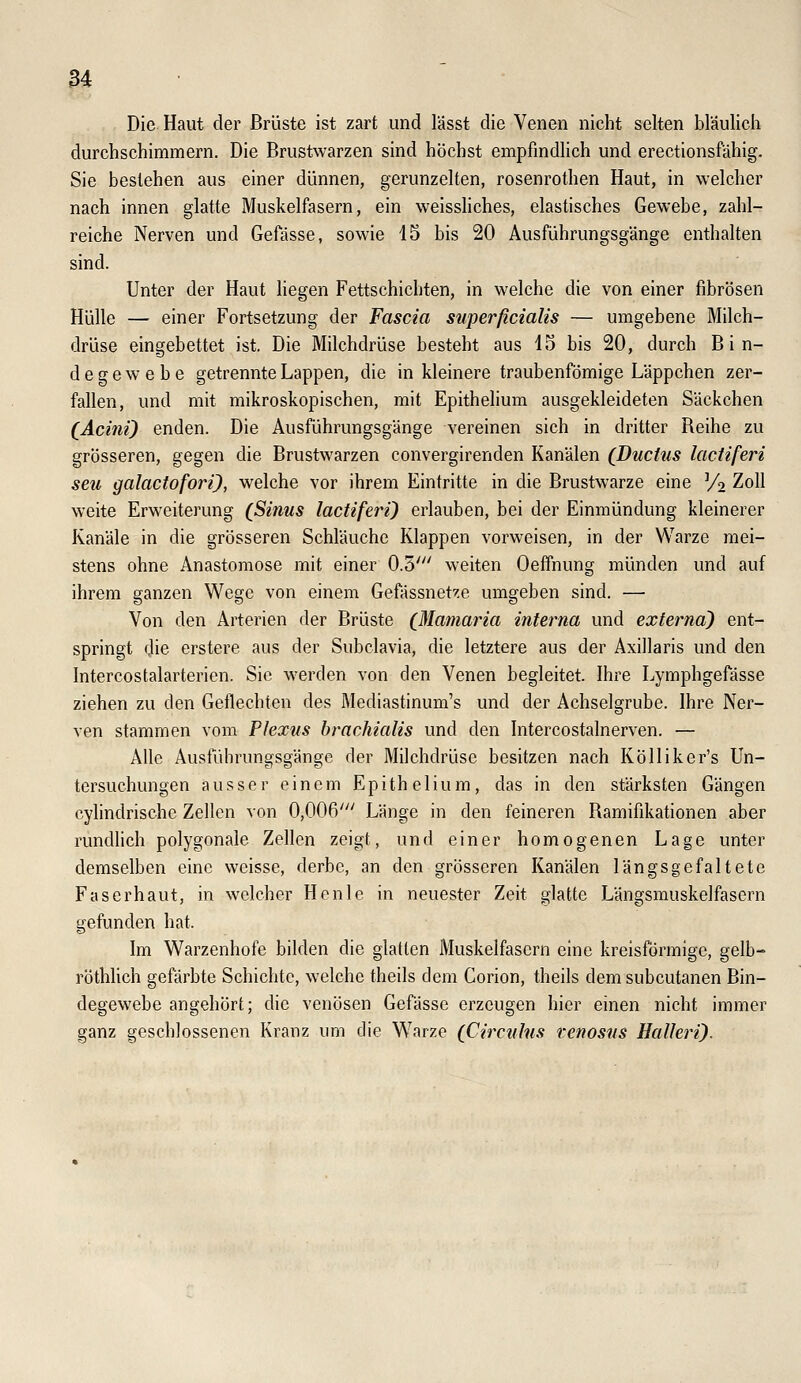 Die Haut der Brüste ist zart und lässt die Venen nicht selten bläulich durchschimmern. Die Brustwarzen sind höchst empfmdhch und erectionsfähig. Sie bestehen aus einer dünnen, gerunzelten, rosenrothen Haut, in welcher nach innen glatte Muskelfasern, ein weissHches, elastisches Gewebe, zahl- reiche Nerven und Gefässe, sowie 15 bis 20 Ausführungsgänge enthalten sind. Unter der Haut liegen Fettschichten, in welche die von einer fibrösen Hülle — einer Fortsetzung der Fascia superficialis — umgebene Milch- drüse eingebettet ist. Die Milchdrüse besteht aus 15 bis 20, durch Bin- degewebe getrennte Lappen, die in kleinere traubenfömige Läppchen zer- fallen, und mit mikroskopischen, mit Epithehum ausgekleideten Säckchen (Acini) enden. Die Ausführungsgänge vereinen sich in dritter Reihe zu grösseren, gegen die Brustwarzen convergirenden Kanälen (Ductus lactiferi seu galactofori), welche vor ihrem Eintritte in die Brustwarze eine Vo Zoll weite Erweiterung (Sinus lactiferi} erlauben, bei der Einmündung kleinerer Kanäle in die grösseren Schläuche Klappen vorweisen, in der Warze mei- stens ohne Anastomose mit einer 0.5' weiten Oeffnung münden und auf ihrem ganzen Wege von einem Gefässnet^ie umgeben sind. — Von den Arterien der Brüste (Mamaria interna und externa') ent- springt die erstere aus der Subclavia, die letztere aus der Axillaris und den Intercostalarterien. Sie werden von den Venen begleitet. Ihre Lymphgefässe ziehen zu den Geflechten des Mediastinum's und der Achselgrube. Ihre Ner- ven stammen vom Plexus hrachialis und den Intercostalnerven. — Alle Ausführungsgänge der Milchdrüse besitzen nach KöIIiker's Un- tersuchungen ausser einem Epithelium, das in den stärksten Gängen cyhndrischc Zellen von 0,006' Länge in den feineren Ramifdiationen aber rundlich polygonale Zellen zeigt, und einer homogenen Lage unter demselben eine weisse, derbe, an den grösseren Kanälen längsgefaltete Faserhaut, in welcher Henle in neuester Zeit glatte Längsmuskelfasern gefunden hat. Im Warzenhofe bilden die glatten Muskelfasern eine kreisförmige, gelb- röthlich gefärbte Schichte, welche theils dem Corion, theils dem subcutanen Bin- degewebe angehört; die venösen Gefässe erzeugen hier einen nicht immer ganz geschlossenen Kranz um die Warze (Circulns venosus Halleri).