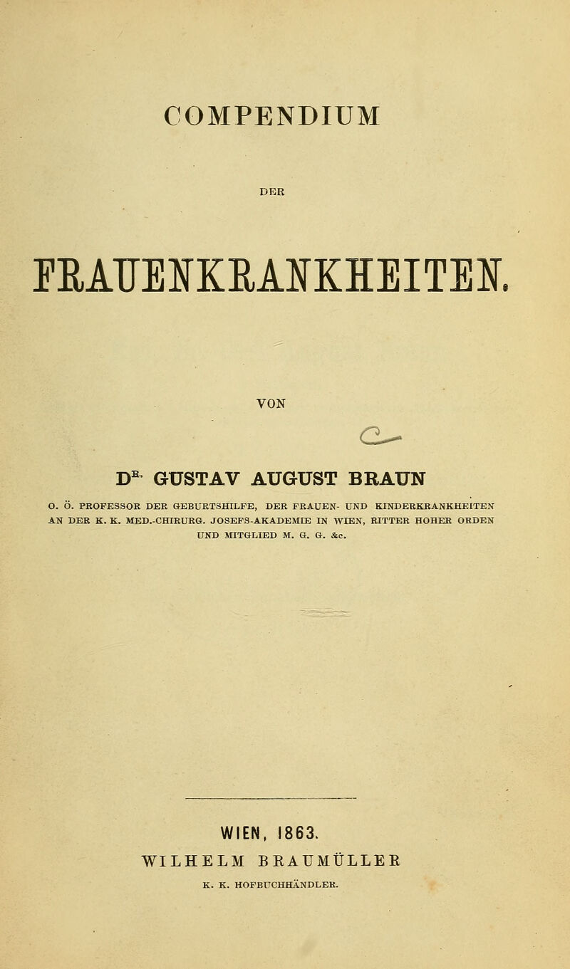 COMPENDIUM DER EEATJEIKEAIKHEITEE VON D GUSTAV AUGUST BRAUN O. Ö. PROFESSOR DER GEBURTSHILFE, DER FRAUEN- UND KINDERKRANKHEITEN AN DER K. K. MED.-CHIEURG. JOSEFS-AKADEMEB IN WIEN, RITTER HOHER ORDEN UND MITGLIED M. G. G. &e. WIEN. 1863. WILHELM BRAUMÜLLEE K. K. HOPBÜCHHÄNDLEK.