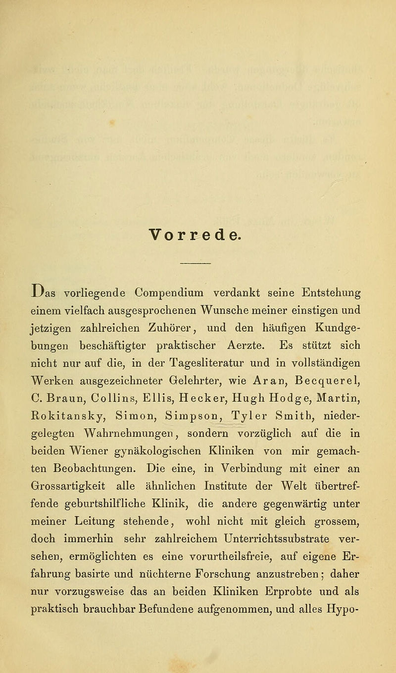 Vor r e de. iJas vorliegende Compendium verdankt seine Entstehung einem vielfach ausgesprochenen Wunsche meiner einstigen und jetzigen zahlreichen Zuhörer, und den häufigen Kundge- bungen beschäftigter praktischer Aerzte. Es stützt sich nicht nur auf die, in der Tagesliteratur und in vollständigen Werken ausgezeichneter Gelehrter, wie Aran, Becquerel, C. Braun, Collins, Ellis, Hecker, Hugh Hodge, Martin, Rokitansky, Simon, Simpson, Tyler Smith, nieder- gelegten Wahrnehmungen, sondern vorzüglich auf die in beiden Wiener gynäkologischen Kliniken von mir gemach- ten Beobachtungen. Die eine, in Verbindung mit einer an Grossartigkeit alle ähnlichen Institute der Welt übertref- fende geburtshilfliche Klinik, die andere gegenwärtig unter meiner Leitung stehende, wohl nicht mit gleich grossem, doch immerhin sehr zahlreichem Unterrichtssubstrate ver- sehen, ermöglichten es eine vorurtheilsfreie, auf eigene Er- fahrung basirte und nüchterne Forschung anzustreben; daher nur vorzugsweise das an beiden Kliniken Erprobte und als praktisch brauchbar Befundene aufgenommen, und alles Hypo-