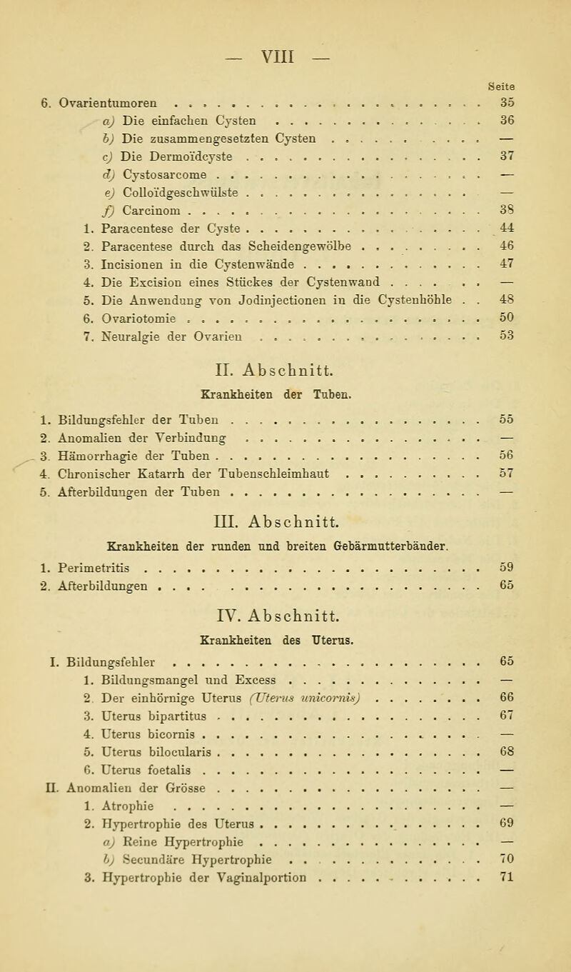 Seite 6. Ovarientumoren 35 a) Die einfachen Cysten 36 h) Die zusammengesetzten Cysten .... — c) Die Dermoi'dcyste 37 d) Cystosarcome t . — e) CoUoidgeschwülste — f) Carcinom 38 1. Paracentese der Cyste 44 2. Paracentese durch das Scheidengewölbe 46 3. Incisionen in die Cystenwände 47 4. Die Excision eines Stückes der Cystenwand ...... — 5. Die Anwendung von Jodinjectionen in die Cystenhöhle . . 48 6. Ovariotomie 50 7. Neuralgie der Ovarien 53 IL Abschnitt. Krankheiten der Tubeu. 1. Bildungsfehler der Tuben 55 2. Anomalien der Verbindung — 3. Hämorrhagie der Tuben 56 4. Chronischer Katarrh der Tubenschleimhaut 57 5. AfterbUdungen der Tuben — III. Abschnitt. Krankheiten der runden und breiten Gebärmutterbänder. 1. Perimetritis 59 2. Afterbildungen 65 IV. Abschnitt. Krankheiten des Uterus. I. Bildungsfehler 65 1. Bildungsmangel nnd Excess — 2. Der einhörnige Uterus (Uterus unicoi-nüj 66 3. Uterus bipartitus 67 4. Uterus bicomis ^ . . . . — 5. Uterus bilocularis 68 6. Uterus foetalis — II. Anomalien der Grösse — 1. Atrophie — 2. Hypertrophie des Uterus 69 aj Reine Hypertrophie — bj Secundäre Hypertrophie . . 70 3. Hypertrophie der Vaginalportion 71