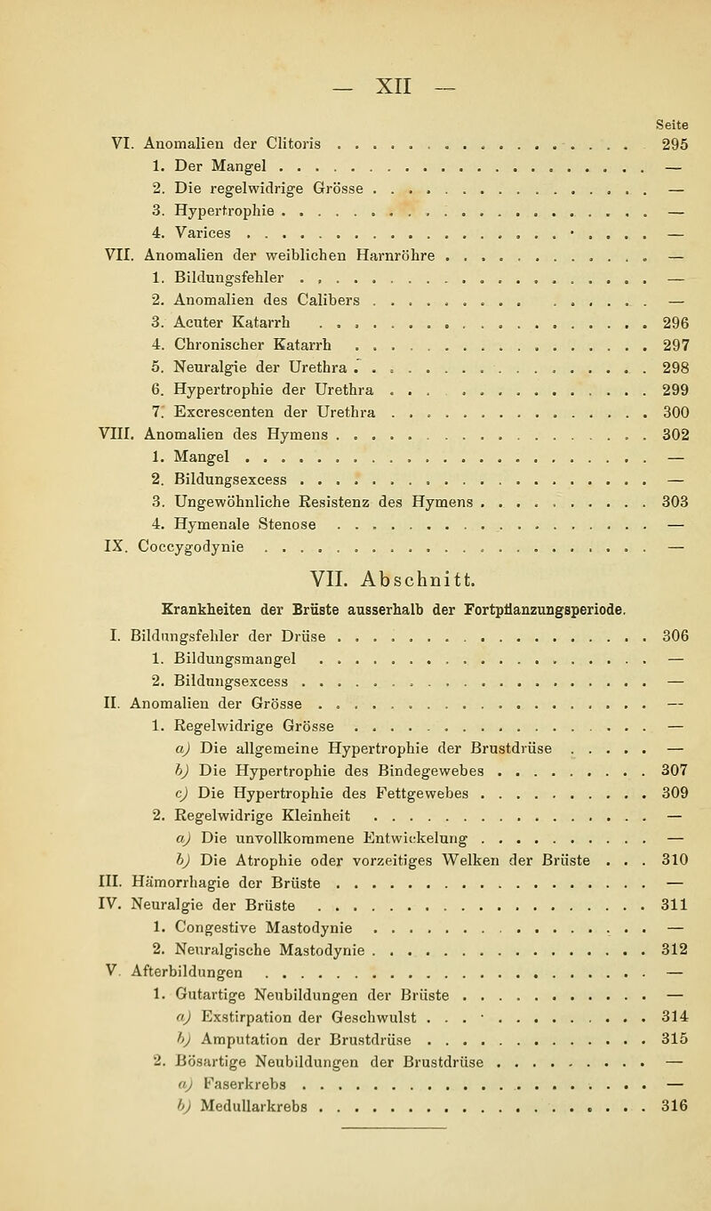 Seite VI. Anomalien der Clitoris 295 1. Der Mangel — 2. Die regelwidrige Grösse — 3. Hypertrophie — 4. Varices • . . . . — VII. Anomalien der weiblichen Harnröhre . . , . , — 1. Bildungsfehler — 2. Anomalien des Calibers ..... o .. . — 3. Acuter Katarrh 296 4. Chronischer Katarrh 297 5. Neuralgie der Urethra . 298 6. Hypertrophie der Urethra ... 299 7. Excrescenten der Urethra 300 VIII. Anomalien des Hymens 302 1. Mangel . — 2. Bildungsexcess — 3. Ungewöhnliche Resistenz des Hymens 303 4. Hymenale Stenose — IX. Coccygodynie — VII. Abschnitt. Erankheiten der Brüste ausserhalb der FortpÜauzungsperiode. I. Bildnngsfehler der Drüse 306 1. Bildungsmangel — 2. Bildungsexcess — II. Anomalien der Grösse — 1. Regelwidrige Grösse — a) Die allgemeine Hypertrophie der Brustdrüse — b) Die Hypertrophie des Bindegewebes 307 c) Die Hypertrophie des Fettgewebes 309 2. Regelwidrige Kleinheit — a) Die unvollkommene Entwickelung — h) Die Atrophie oder vorzeitiges Welken der Brüste . . . 310 III. Hämorrhagie der Brüste — IV. Neuralgie der Brüste 311 1. Congestive Mastodynie — 2. Neuralgische Mastodynie 312 V. Afterbildungen — 1. Gutartige Neubildungen der Brüste — a) Exsttrpation der Geschwulst . . . • 314 h) Amputation der Brustdrüse 315 2. Bösartige Neubildungen der Brustdrüse ......... — a) Faserkrebs — h) MeduUarkrebs 316