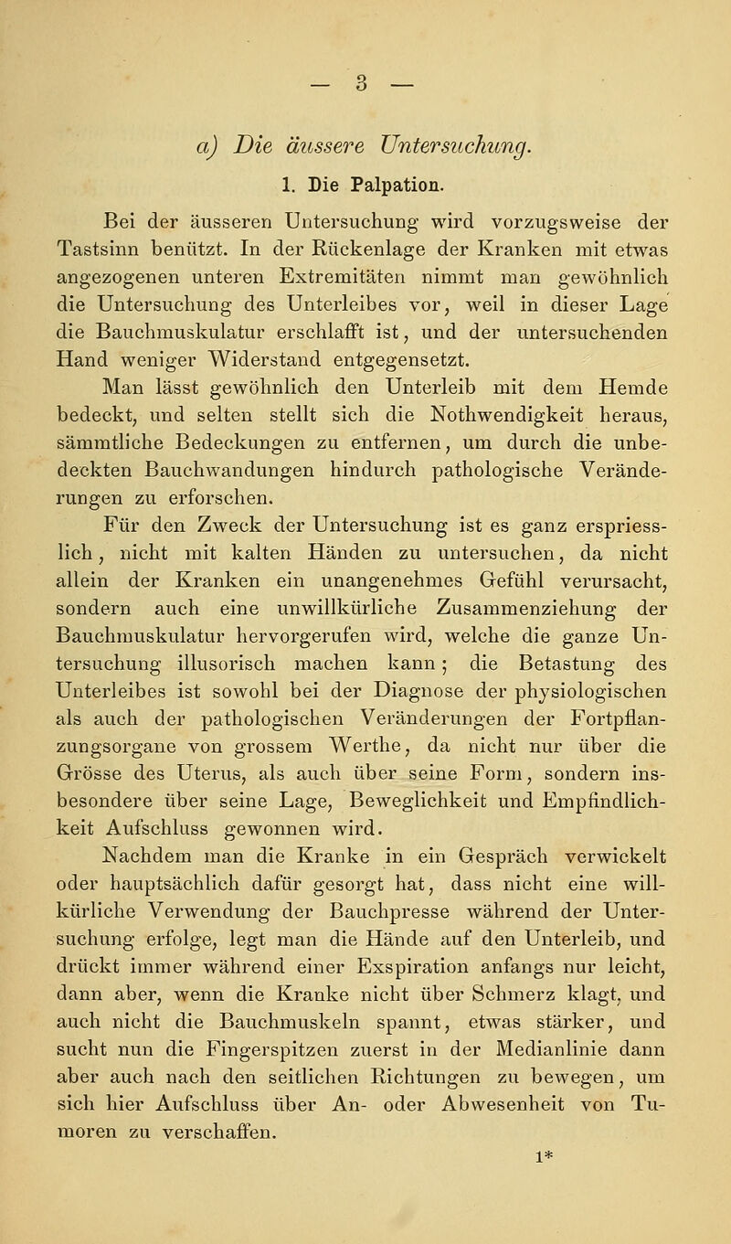 aj Die äussere Untersuchung. 1. Die Palpation. Bei der äusseren Untersuchung wird vorzugsweise der Tastsinn benützt. In der Rückenlage der Kranken mit etwas angezogenen unteren Extremitäten nimmt man gewöhnlich die Untersuchung des Unterleibes vor, weil in dieser Lage die Bauchmuskulatur erschlafft ist, und der untersuchenden Hand weniger Widerstand entgegensetzt. Man lässt gewöhnlich den Unterleib mit dem Hemde bedeckt, und selten stellt sich die Nothwendigkeit heraus, sämmtliche Bedeckungen zu entfernen, um durch die unbe- deckten Bauchwandungen hindurch pathologische Verände- rungen zu erforschen. Für den Zweck der Untersuchung ist es ganz erspriess- lich, nicht mit kalten Händen zu untersuchen, da nicht allein der Kranken ein unangenehmes Gefühl verursacht, sondern auch eine unwillkürliche Zusammenziehung der Bauchmuskulatur hervorgerufen wird, welche die ganze Un- tersuchung illusorisch machen kann; die Betastung des Unterleibes ist sowohl bei der Diagnose der physiologischen als auch der pathologischen Veränderungen der Fortpflan- zuugsorgane von grossem Werthe, da nicht nur über die Grösse des Uterus, als auch über seine Form, sondern ins- besondere über seine Lage, Beweglichkeit und Empfindlich- keit Aufschluss gewonnen wird. Nachdem man die Kranke in ein Gespräch verwickelt oder hauptsächlich dafür gesorgt hat, dass nicht eine will- kürliche Verwendung der Bauchpresse während der Unter- suchung erfolge, legt man die Hände auf den Unterleib, und drückt immer während einer Exspiration anfangs nur leicht, dann aber, wenn die Kranke nicht über Schmerz klagt, und auch nicht die Bauchmuskeln spannt, etwas stärker, und sucht nun die Fingerspitzen zuerst in der Medianlinie dann aber auch nach den seitlichen Richtungen zu bewegen, um sich hier Aufschluss über An- oder Abwesenheit von Tu- moren zu verschaffen. 1*