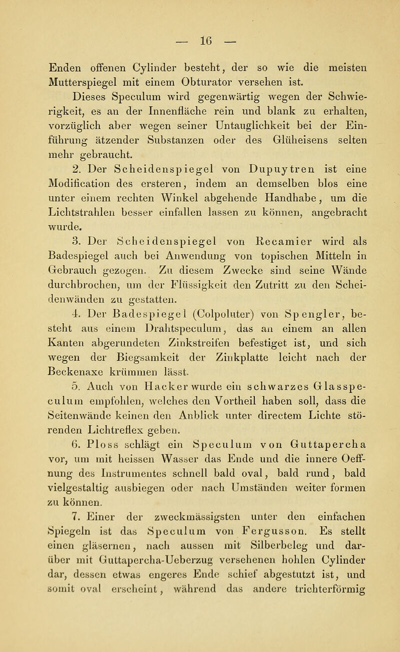 Enden offenen Cylinder besteht, der so wie die meisten Mutterspiegel mit einem Obturator versehen ist. Dieses Speculum wird gegenwärtig wegen der Schwie- rigkeit, es an der Innenfläche rein und blank zu erhalten, vorzüglich aber wegen seiner Untauglichkeit bei der Ein- führung ätzender Substanzen oder des Glüheisens selten mehr gebraucht. 2. Der Scheidenspiegel von Dupuytren ist eine Modification des ersteren, indem an demselben blos eine unter einem rechten Winkel abgehende Handhabe, um die Lichtstrahlen besser einfallen lassen zu können, angebracht wurde. 3. Der Scheidenspiegel von Recamier wird als Badespiegel auch bei Anwendung von topischen Mitteln in Gebrauch gezogen. Zu diesem Zwecke sind seine Wände durchbrochen, um der Flüssigkeit den Zutritt zu den Schei- denwänden zu gestatten. 4. Der Badespiegel (Colpoluter) von Spengler, be- steht aus einem Drahtspeculum, das an einem an allen Kanten abgerundeten Zinkstreifen befestiget ist, und sich wegen der Biegsamkeit der Zinkplatte leicht nach der Beckenaxe krümmen lässt. 5. Auch von Hacker wurde ein schwarzes Glasspe- culum empfohlen, welches den Vortheil haben soll, dass die Seitenwände keinen den Anblick unter directem Lichte stö- renden Lichtreflex geben. 6. Ploss schlägt ein Speculum von Guttapercha vor, um mit heissen Wasser das Ende und die innere Oeff- nung des Instrumentes schnell bald oval, bald rund, bald vielgestaltig ausbiegen oder nach Umständen weiter formen zu können. 7. Einer der zweckmässigsten unter den einfachen Spiegeln ist das Speculum von Fergusson. Es stellt einen gläsernen, nach aussen mit Silberbcleg und dar- über mit Guttapercha-Ueberzug versehenen hohlen Cylinder dar, dessen etwas engeres Ende schief abgestutzt ist, und somit oval erscheint, während das andere trichterförmig