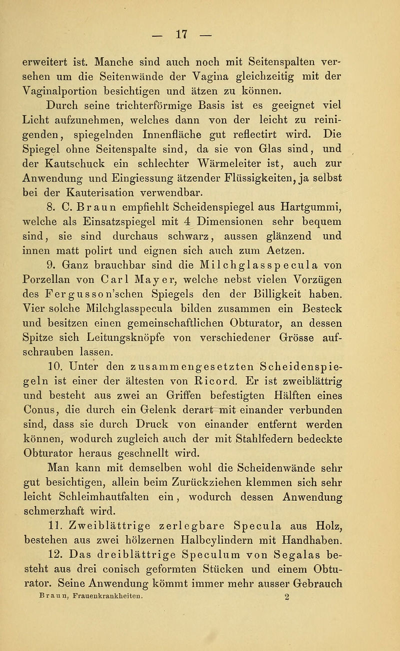 erweitert ist. Manche sind auch noch mit Seitenspalten ver- sehen um die Seitenwände der Vagina gleichzeitig mit der Vaginalportion besichtigen und ätzen zu können. Durch seine trichterförmige Basis ist es geeignet viel Licht aufzunehmen, welches dann von der leicht zu reini- genden, spiegelnden Innenfläche gut reflectirt wird. Die Spiegel ohne Seitenspalte sind, da sie von Glas sind, und der Kautschuck ein schlechter Wärmeleiter ist, auch zur Anwendung und Eingiessung ätzender Flüssigkeiten, ja selbst bei der Kauterisation verwendbar. 8. C.Braun empfiehlt Scheidenspiegel aus Hartgummi, welche als Einsatzspiegel mit 4 Dimensionen sehr bequem sind, sie sind durchaus schwarz, aussen glänzend und innen matt polirt und eignen sich auch zum Aetzen. 9. Ganz brauchbar sind die Milchglasspecula von Porzellan von Carl Mayer, welche nebst vielen Vorzügen des Fergusson'schen Spiegels den der Billigkeit haben. Vier solche Milchglasspecula bilden zusammen ein Besteck und besitzen einen gemeinschaftlichen Obturator, an dessen Spitze sich Leitungsknöpfe von verschiedener Grösse auf- schrauben lassen. 10. Unter den zusammengesetzten Scheidenspie- geln ist einer der ältesten von Ricord. Er ist zweiblättrig und besteht aus zwei an Griffen befestigten Hälften eines Conus, die durch ein Gelenk derart mit einander verbunden sind, dass sie durch Druck von einander entfernt werden können, wodurch zugleich auch der mit Stahlfedern bedeckte Obturator heraus geschnellt wird. Man kann mit demselben wohl die Scheidenwände sehr gut besichtigen, allein beim Zurückziehen klemmen sich sehr leicht Schleimhautfalten ein, wodurch dessen Anwendung schmerzhaft wird. IL Zweiblättrige zerlegbare Specula aus Holz, bestehen aus zwei hölzernen Halbcylindern mit Handhaben. 12. Das dreiblättrige Speculum von Segalas be- steht aus drei conisch geformten Stücken und einem Obtu- rator. Seine Anwendung kömmt immer mehr ausser Gebrauch Braun, Frauenkranklieiten. 2