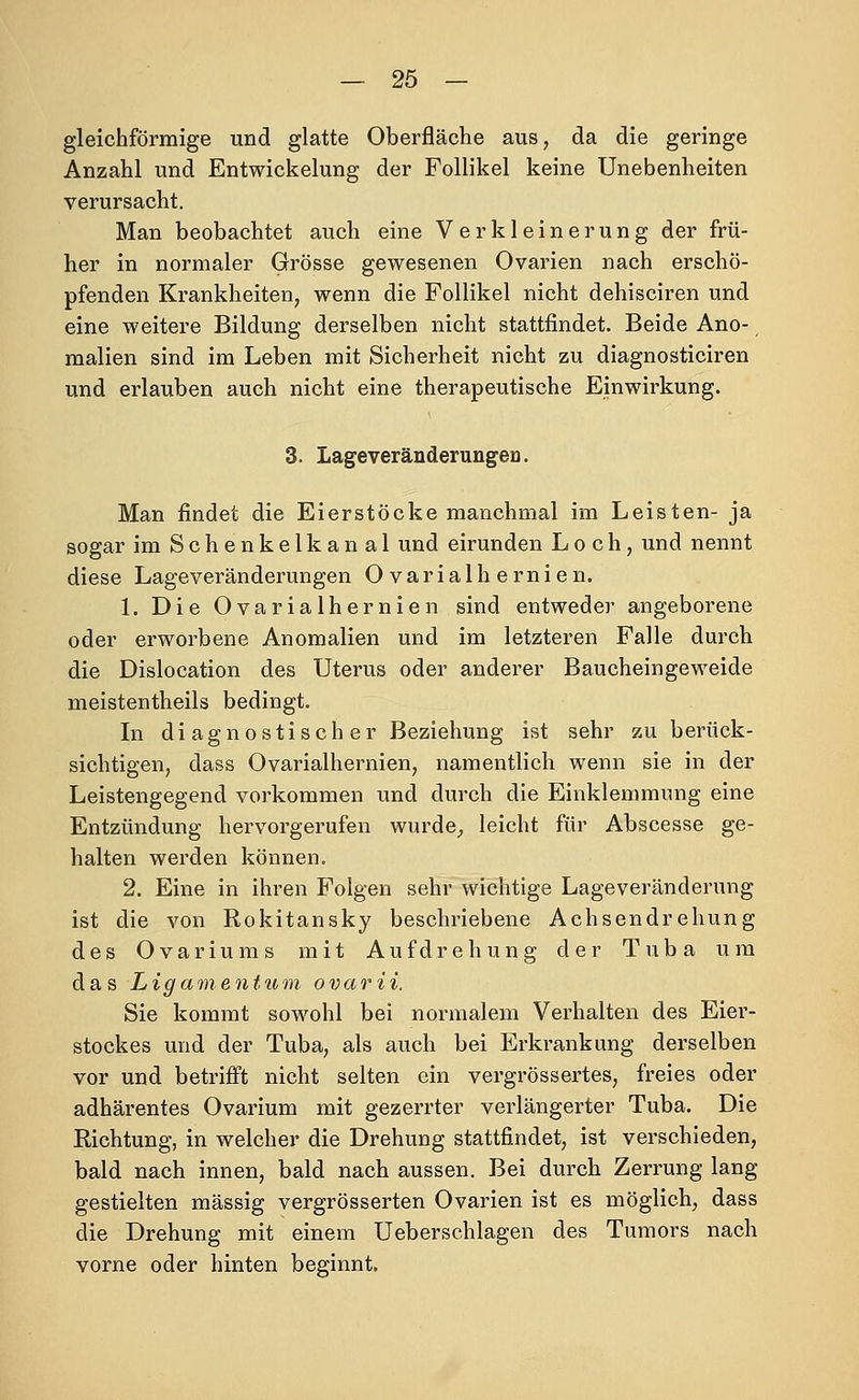 gleichförmige und glatte Oberfläche aus, da die geringe Anzahl und Entwickelung der Follikel keine Unebenheiten verursacht. Man beobachtet auch eine Verkleinerung der frü- her in normaler Grösse gewesenen Ovarien nach erschö- pfenden Krankheiten, wenn die Follikel nicht dehisciren und eine weitere Bildung derselben nicht stattfindet. Beide Ano- ^ malien sind im Leben mit Sicherheit nicht zu diagnosticiren und erlauben auch nicht eine therapeutische Einwirkung. 3. LageveränderungeD. Man findet die Eierstöcke manchmal im Leisten- ja sogar im Schenkelkanal und eirunden Loch, und nennt diese Lageveränderungen Ovarialhernien. 1. Die Ovarialhernien sind entweder angeborene oder erworbene Anomalien und im letzteren Falle durch die Dislocation des Uterus oder anderer Baucheingeweide meistentheils bedingt. In diagnostischer Beziehung ist sehr zu berück- sichtigen, dass Ovarialhernien, namentlich wenn sie in der Leistengegend vorkommen und durch die Einklemmung eine Entzündung hervorgerufen wurde^ leicht für Abscesse ge- halten werden können. 2. Eine in ihren Folgen sehr wichtige Lageveränderung ist die von Rokitansky beschriebene Achsendrehung des Ovariums mit Aufdrehung der Tuba um das Ligamentum ovarii. Sie kommt sowohl bei normalem Verhalten des Eier- stockes und der Tuba, als auch bei Erkrankung derselben vor und betriflft nicht selten ein vergrössertes, freies oder adhärentes Ovarium mit gezerrter verlängerter Tuba. Die Richtung, in welcher die Drehung stattfindet, ist verschieden, bald nach innen, bald nach aussen. Bei durch Zerrung lang gestielten massig vergrösserten Ovarien ist es möglich, dass die Drehung mit einem Ueberschlagen des Tumors nach vorne oder hinten beginnt.