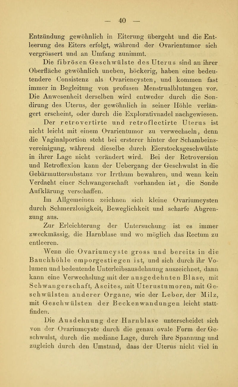 Entzündung gewöhnlich in Eiterung übergeht und die Ent- leerung des Eiters erfolgt, während der Ovarientumor sich vergrössert und an Umfang zunimmt. Die fibrösen Geschwülste des Uterus sind an ihrer Oberfläche gewöhnlich uneben, höckerig, haben eine bedeu- tendere Consistenz als Ovariencysten, und kommen fast immer in Begleitung von profusen Menstrualblutungen vor. Die Anwesenheit derselben wird entweder durch die Son- dirung des Uterus, der gewöhnlich in seiner Höhle verlän- gert erscheint, oder durch die Explorativnadel nachgewiesen. Der retrovertirte und retroflectirte Uterus ist nicht leicht mit einem Ovarientumor zu verwechseln, denn die Vaginalportion steht bei ersterer hinter der Schambeins- vereinigung, während dieselbe durch Eierstocksgeschwülste in ihrer Lage nicht verändert wird. Bei der Retroversion und Retroflexion kann der Uebergang der Geschwulst in die Gebärmuttersubstanz vor Irrthum bewahren, und wenn kein Verdacht einer Schwangerschaft vorhanden ist, die Sonde Aufklärung verschaffen. Im Allgemeinen zeichnen sich kleine Ovariumcysten durch Schmerzlosigkeit, Beweglichkeit und scharfe Abgren- zung aus. Zur Erleichterung der Untersuchung ist es immer zweckmässig, die Harnblase und wo möglich das Rectum zu entleeren. Wenn die Ovariumcyste gross und bereits in die Bauchhöhle emporgestiegen ist, und sich durch ihr Vo- lumen und bedeutende Unterleibsausdehnung auszeichnet, dann kann eine Verwechslung mit der ausgedehnten Blase, mit Schwangerschaft, Ascites, mit Uterusturaoren, mit Ge- schwülsten anderer Organe, wie der Leber, der Milz, mit Geschwülsten der Beckenwandungen leicht statt- finden. Die Ausdehnung der Harnblase unterscheidet sich von der Ovariumcyste durch die genau ovale Form der Ge- schwulst, durch die mediane Lage, durch ihre Spannung und zugleich durch den Umstand, dass der Uterus nicht viel in