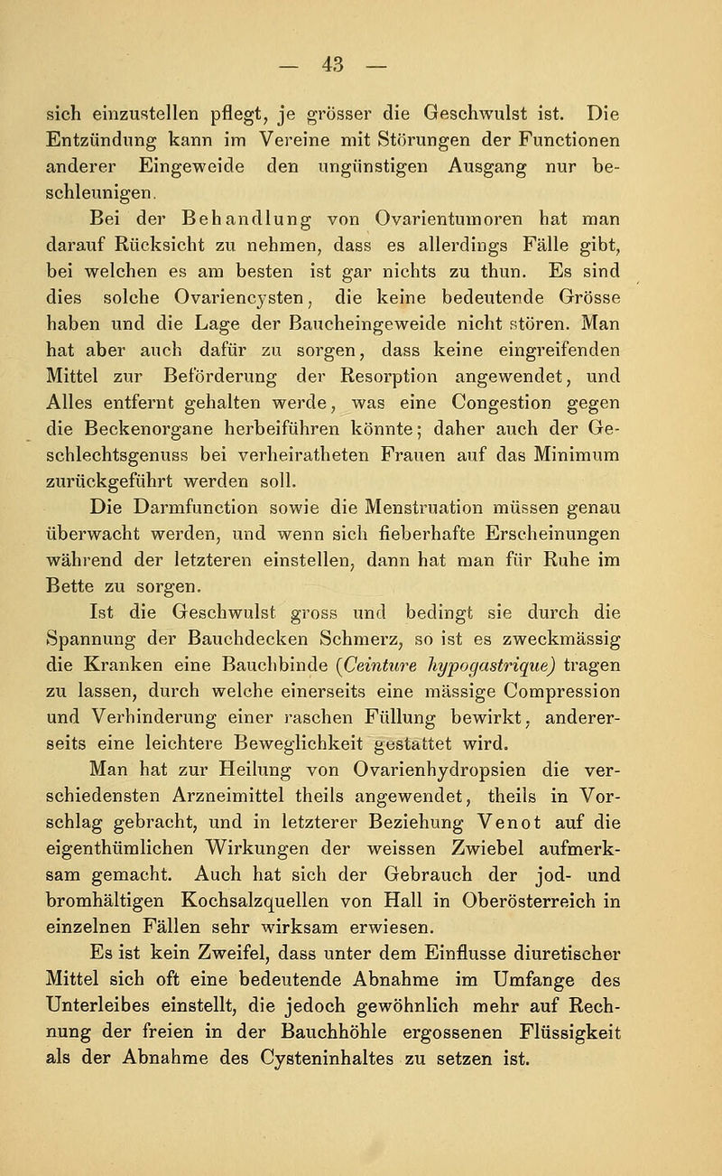 sich einzustellen pflegt, je grösser die Geschwulst ist. Die Entzündung kann im Vereine mit Störungen der Functionen anderer Eingeweide den ungünstigen Ausgang nur be- schleunigen. Bei der Behandlung von Ovarientumoren hat man darauf Rücksicht zu nehmen, dass es allerdings Fälle gibt, bei welchen es am besten ist gar nichts zu thun. Es sind dies solche Ovarienc}'sten, die keine bedeutende Grösse haben und die Lage der Baucheingeweide nicht stören. Man hat aber auch dafür zu sorgen, dass keine eingreifenden Mittel zur Beförderung der Resorption angewendet, und Alles entfernt gehalten werde, was eine Congestion gegen die Beckenorgane herbeiführen könnte; daher auch der Ge- schlechtsgenuss bei verheiratheten Frauen auf das Minimum zurückgeführt werden soll. Die Darmfunction sowie die Menstruation müssen genau überwacht werden, und wenn sich fieberhafte Erscheinungen während der letzteren einstellen, dann hat man für Ruhe im Bette zu sorgen. Ist die Geschwulst gross und bedingt sie durch die Spannung der Bauchdecken Schmerz^ so ist es zweckmässig die Kranken eine Bauchbinde {Ceinture hypogastrique) tragen zu lassen, durch welche einerseits eine massige Compression und Verhinderung einer raschen Füllung bewirkt, anderer- seits eine leichtere Beweglichkeit gestattet wird. Man hat zur Heilung von Ovarienhydropsien die ver- schiedensten Arzneimittel theils angewendet, theils in Vor- schlag gebracht, und in letzterer Beziehung Venot auf die eigenthümlichen Wirkungen der weissen Zwiebel aufmerk- sam gemacht. Auch hat sich der Gebrauch der jod- und bromhaltigen Kochsalzquellen von Hall in Oberösterreich in einzelnen Fällen sehr wirksam erwiesen. Es ist kein Zweifel, dass unter dem Einflüsse diuretischer Mittel sich oft eine bedeutende Abnahme im Umfange des Unterleibes einstellt, die jedoch gewöhnlich mehr auf Rech- nung der freien in der Bauchhöhle ergossenen Flüssigkeit als der Abnahme des Cysteninhaltes zu setzen ist.