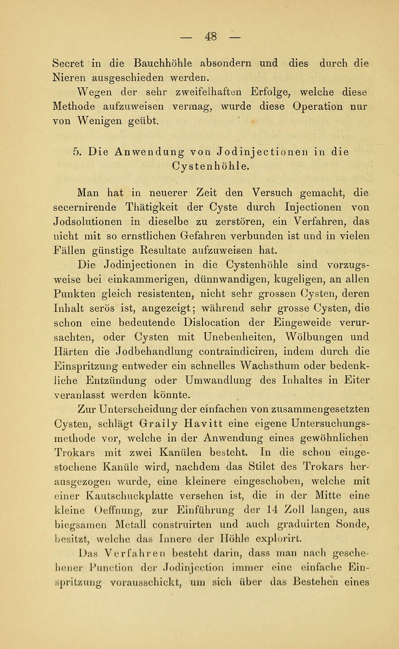 Secret in die Bauchhöhle absondern und dies durch die Nieren ausgeschieden werden. Wegen der sehr zweifelhaften Erfolge, welche diese Methode aufzuweisen vermag, wurde diese Operation nur von Wenigen geübt. 5. Die Anwendung von Jodinjectionen in die Cystenhöhle. Man hat in neuerer Zeit den Versuch gemacht, die secernirende Thätigkeit der Cyste durch Injectionen von Jodsolutionen in dieselbe zu zerstören, ein Verfahren, das nicht mit so ernstlichen Gefahren verbunden ist und in vielen Fällen günstige Resultate aufzuweisen hat. Die Jodinjectionen in die Cystenhöhle sind vorzugs- weise bei einkammerigen, dünnwandigen, kugeligen, an allen Punkten gleich resistenten, nicht sehr grossen Cysten, deren Inhalt serös ist, angezeigt; während sehr grosse Cysten, die schon eine bedeutende Dislocation der Eingeweide verur- sachten, oder Cysten mit Unebenheiten, Wölbungen und Härten die Jodbehandlung contraindiciren, indem durch die Einspritzung entweder ein schnelles Wachsthum oder bedenk- liche Entzündung oder Umwandlung des Inhaltes in Eiter veranlasst werden könnte. Zur Unterscheidung der einfachen von zusammengesetzten Cysten, schlägt Graily Havitt eine eigene Untersuchungs- raethüde vor, weiche in der Anwendung eines gewöhnlichen Trokars mit zwei Kanülen besteht. In die schon einge- stochene Kanüle wird, nachdem das Stilet des Trokars her- ausgezogen wurde, eine kleinere eingeschoben, welche mit einer Kautschuckplatte versehen ist, die in der Mitte eine kleine Oeffnung, zur Einführung der 14 Zoll langen, aus biegsamen Metall construirten und auch graduirten Sonde, besitzt, welche das Innere der Höhle explorirt. Das Verfahren besteht darin, dass man nach gesche- hener Function der .lodinjection immer eine einfache Ein- spritzung vorausschickt, um sich über das Bestehen eines