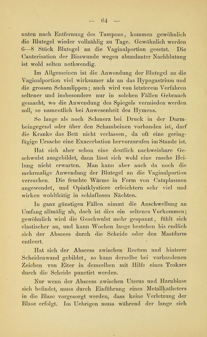 nuten nach Entfernung des Tampons, kommen gewöhnlich die Blutegel wieder vollzählig zu Tage. Gewöhnlich werden 6—8 Stück Blutegel an die Vaginalportion gesetzt. Die Cauterisation der Bisswunde wegen abundanter Nachblutung ist wohl selten nothwendig. Im Allgemeinen ist die Anwendung der Blutegel an die Vaginalportion viel wirksamer als an das Hypogastrium und die grossen Schamlippen; auch wird von letzterem Verfahren seltener und insbesondere nur in solchen Fällen Gebrauch gemacht, wo die Anwendung des Spiegels vermieden werden soll, so namentlich bei Anwesenheit des Hymens. So lange als noch Schmerz bei Druck in der Darm- beingegend oder über den Schambeinen vorhanden ist, darf die Kranke das Bett nicht verlassen, da oft eine gering- fügige Ursache eine Exacerbation hervorzurufen im Stande ist. Hat sich aber schon eine deutlich nachweisbare Ge- schwulst ausgebildet, dann lässt sich wohl eine rasche Hei- lung nicht erwarten. Man kann aber auch da noch die mehrmalige Anwendung der Blutegel an die Vaginalportion versuchen. Die feuchte Wärme in Form von Cataplasmen angewendet, und Opiatklystiere erleichtern sehr viel und wirken wohlthätig in schlaflosen Nächten. In ganz günstigen Fällen nimmt die Anschwellung an Umfang allmälig ab, doch ist dies ein seltenes Vorkommen; gewöhnlich wird die Geschwulst mehr gespannt, fühlt sich elastischer an, und kann Wochen lange bestehen bis endlich sich der Abscess durch die Scheide oder den Mastdarm entleert. Hat sich der Abscess zwischen Rectum und hinterer Scheidenwand gebildet, so kann derselbe bei vorhandenen Zeichen von Eiter in demselben mit Hilfe eines Trokars durch die Scheide punctirt werden. Nur wenn der Abscess zwischen Uterus und Harnblase sich befindet, muss durch Einführung eines Mctallkatheters in die Blase vorgesorgt werden, dass keine Verletzung der Blase erfolgt. Im Uebrigen muss während der lange sich