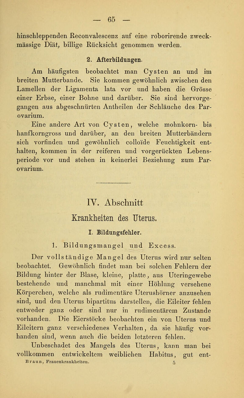 hinschleppenden ßeconvalescenz auf eine roborirende zweck- mässige Diät; billige Rücksicht genommen werden. 2. Afterbildungen. Am häufigsten beobachtet man Cysten an und im breiten Mutterbande. Sie kommen gewöhnlich zwischen den Lamellen der Ligamenta lata vor und haben die Grösse einer Erbse, einer Bohne und darüber. Sie sind hervorge- gangen aus abgeschnürten Antheilen der Schläuche des Par- ovarium. Eine andere Art von Cysten, welche mohnkorn- bis hanfkorngross und darüber, an den breiten Mutterbändern sich vorfinden und gewöhnlich colloi'de Feuchtigkeit ent- halten, kommen in der reiferen und vorgerückten Lebens- periode vor und stehen in keinerlei Beziehung zum Par- ovarium. IV. Abschnitt Krankheiten des Fterus. I. Bildungsfehler. 1. Bildungsmangel und Excess. Der vollständige Mangel des Uterus wird nur selten beobachtet. Grewöhnlich findet man bei solchen Fehlern der Bildung hinter der Blase, kleine, platte, aus Uteringewebe bestehende und manchmal mit einer Höhlung versehene Körperchen, welche als rudimentäre Uterushörner anzusehen sind, und den Uterus bipartitus darstellen, die Eileiter fehlen entweder ganz oder sind nur in rudimentärem Zustande vorhanden. Die Eierstöcke beobachten ein von Uterus und Eileitern ganz verschiedenes Verhalten, da sie häufig vor- handen sind, wenn auch die beiden letzteren fehlen. Unbeschadet des Mangels des Uterus, kann man bei vollkommen entwickeltem weiblichen Habitus, gut ent- Braun, Frauenkrankheiten. 5