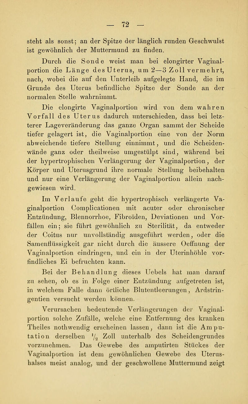 steht als sonst; an der Spitze der länglich runden Geschwulst ist gewöhnlich der Muttermund zu finden. Durch die Sonde weist man bei elongirter Vaginal- portion die Länge des Uterus, um 2—3 Zoll vermehrt, nach, wobei die auf den Unterleib aufgelegte Hand, die im Grunde des Uterus befindliche Spitze der Sonde an der normalen Stelle wahrnimmt. Die elongirte Vaginalportion wird von dem wahren Vorfall des Uterus dadurch unterschieden, dass bei letz- terer Lageveränderung das ganze Organ sammt der Scheide tiefer gelagert ist, die Vaginalportion eine von der Norm abweichende tiefere Stellung einnimmt, und die Scheiden- wände ganz oder theilweise umgestülpt sind, während bei der hypertrophischen Verlängerung der Vaginalportion, der Körper und Uterusgrund ihre normale Stellung beibehalten und nur eine Verlängerung der Vaginalportion allein nach- gewiesen wird. Im Verlaufe geht die hypertrophisch verlängerte Va- ginalportion Complicationen mit acuter oder chronischer Entzündung, Blennorrhoe, Fibroiden, Deviationen und Vor- fällen ein; sie führt gewöhnlich zu Sterilität, da entweder der Coitus nur unvollständig ausgeführt werden, oder die Samenflüssigkeit gar nicht durch die äussere OefFnung der Vaginalportion eindringen, und ein in der Uterinhöhle vor- findliches Ei befruchten kann. Bei der Behandlung dieses Uebels hat man darauf zu sehen, ob es in Folge einer Entzündung aufgetreten ist, in welchem Falle dann örtliche Blutentleerungen, Ardstrin- gentien versucht werden können. Verursachen bedeutende Verlängerungen der Vaginal- portion solche Zufälle, welche eine Entfernung des kranken Theiles nothwendig erseheinen lassen, dann ist die Ampu- tation derselben '/ü ^o^^ unterhalb des Scheidengrundes vorzunehmen. Das Gewebe des amputirten Stückes der Vaginalportion ist dem gewöhnlichen Gewebe des Uterus- halses meist analog, und der geschwollene Muttermund zeigt