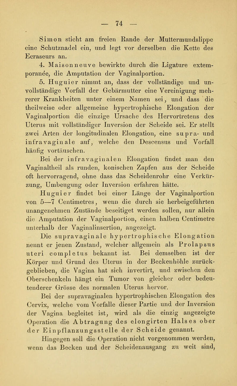 Simon sticht am freien Rande der Muttermundslippe eine Schutznadel ein, und legt vor derselben die Kette des Ecraseurs an. 4. Maisonneuve bewirkte durch die Ligature extem- poranee, die Amputation der Vaginalportion. 5. Huguier nimmt an, dass der vollständige und un- vollständige Vorfall der Gebärmutter eine Vereinigung meh- rerer Krankheiten unter einem Namen sei, und dass die theilweise oder allgemeine hypertrophische Elongation der Vaginalportion die einzige Ursache des Hervortretens des Uterus mit vollständiger Inversion der Scheide sei. Er stellt zwei Arten der longitudinalen Elongation, eine supra- und infravagin ale auf, welche den Descensus und Vorfall häufig vortäuschen. Bei der infravaginalen Elongation findet man den Vaginaltheil als runden, konischen Zapfen aus der Scheide oft hervorragend, ohne dass das Scheidenrohr eine Verkür- zung, Umbeugung oder Inversion erfahren hätte. Huguier findet bei einer Länge der Vaginalportion von 5—7 Centimetres, wenn die durch sie herbeigeführten unangenehmen Zustände beseitiget werden sollen, nur allein die Amputation der Vaginalportion, einen halben Centimetre unterhalb der Vaginalinsertion, angezeigt. Die supravaginale hypertrophische Elongation nennt er jenen Zustand, welcher allgemein als Prolapsus uteri completus bekannt ist. Bei demselben ist der Körper und Grund des Uterus in der Beckenhöhle zurück- geblieben, die Vagina hat sich invertirt, und zwischen den Oberschenkeln hängt ein Tumor von gleicher oder bedeu- tenderer Grösse des normalen Uterus hervor. Bei der supravaginalen hypertrophischen Elongation des Cervix, welche vom Vorfalle dieser Partie und der Inversion der Vagina begleitet ist, wird als die einzig angezeigte Operation die Abtragung des elongirten Halses ober der Einpflanzungsstelle der Scheide genannt. Hingegen soll die Operation nicht vorgenommen werden, wenn das Becken und der Scheidenausgang zu weit sind,