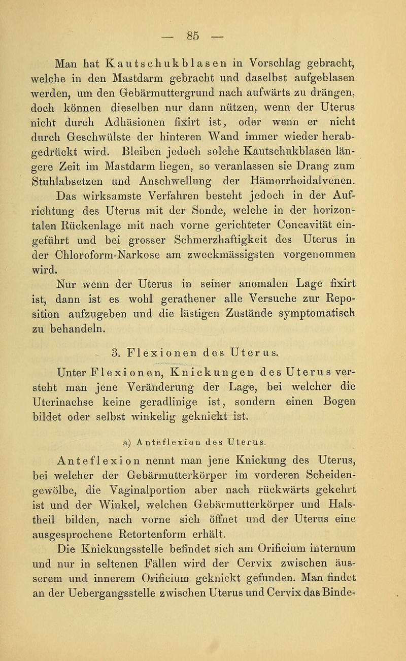 Man hat Kautschukblasen in Vorschlag gebracht, Avelche in den Mastdarm gebracht und daselbst aufgeblasen werden, um den Gebärmuttergrund nach aufwärts zu drängen, doch können dieselben nur dann nützen, wenn der Uterus nicht durch Adhäsionen fixirt ist, oder wenn er nicht durch Geschwülste der hinteren Wand immer wieder herab- gedrückt wird. Bleiben jedoch solche Kautschukblasen län- gere Zeit im Mastdarm liegen, so veranlassen sie Drang zum Stuhlabsetzen und Anschwellung der Hämorrhoidalvenen. Das wirksamste Verfahren besteht jedoch in der Auf- richtung des Uterus mit der Sonde, welche in der horizon- talen Rückenlage mit nach vorne gerichteter Concavität ein- geführt und bei grosser Schmerzhaftigkeit des Uterus in der Chloroform-Narkose am zweckmässigsten vorgenommen wird. Nur wenn der Uterus in seiner anomalen Lage fixirt ist, dann ist es wohl gerathener alle Versuche zur Repo- sition aufzugeben und die lästigen Zustände symptomatisch zu behandeln. 3. Flexionen des Uterus. Unter Flexionen, Knickungen des Uterus ver- steht man jene Veränderung der Lage, bei welcher die Uterinachse keine geradlinige ist, sondern einen Bogen bildet oder selbst winkelig geknickt ist. a) Anteflexion des Uterus. Anteflexion nennt man jene Knickung des Uterus, bei welcher der Gebärmutterkörper im vorderen Scheiden- gewölbe, die Vaginalportion aber nach rückwärts gekehrt ist und der Winkel, welchen Gebärmutterkörper und Hals- theil bilden, nach vorne sich öffnet und der Uterus eine ausgesprochene Retortenform erhält. Die Knickungsstelle befindet sich am Orificium internum und nur in seltenen Fällen wird der Cervix zwischen äus- serem und innerem Orificium geknickt gefunden. Man findet an der Uebergangsstelle zwischen Uterus und Cervix das Binde-