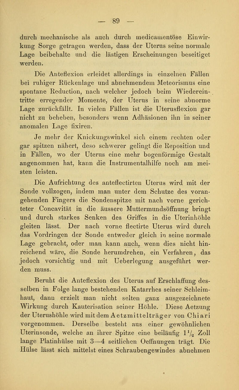 durch mechanische als auch durch medicamentöse Einwir- kung Sorge getragen werden, dass der Uterus seine normale Lage beibehalte und die lästigen Erscheinungen beseitiget werden. Die Anteilexion erleidet allerdings in einzelnen Fällen bei ruhiger Rückenlage und abnehmendem Meteorismus eine spontane Reduction, nach welcher jedoch beim Wiederein- tritte erregender Momente, der Uterus in seine abnorme Lage zurückfällt. In vielen Fällen ist die Uterusflexion gar nicht zu beheben, besonders wenn Adhäsionen ihn in seiner anomalen Lage iixiren. Je mehr der Knickungswinkel sich einem rechten oder gar spitzen nähert, deso schwerer gelingt die Reposition und in Fällen, wo der Uterus eine mehr bogenförmige Gestalt angenommen hat, kann die Instrumentalhilfe noch am mei- sten leisten. Die Aufrichtung des anteflectirten Uterus wird mit der Sonde vollzogen, indem man unter dem Schutze des voran- gehenden Fingers die Sondenspitze mit nach vorne gerich- teter Concavität in die äussere Muttermundsöflfnung bringt und durch starkes Senken des Griffes in die Uterinhöhle gleiten lässt. Der nach vorne flectirte Uterus wird durch das Vordringen der Sonde entweder gleich in seine normale Lage gebracht, oder man kann auch, wenn dies nicht hin- reichend wäre, die Sonde herumdrehen, ein Verfahren, das jedoch vorsichtig und mit Ueberlegung ausgeführt wer- den muss. Beruht die Anteflexion des Uterus auf Erschlaffung des- selben in Folge lange bestehenden Katarrhes seiner Schleim- haut, dann erzielt man nicht selten ganz ausgezeichnete Wirkung durch Kauterisation seiner Höhle. Diese Aetzung der Uterushöhle wird mit dem Aetzmittelträger von Chiari vorgenommen. Derselbe besteht aus einer gewöhnlichen Uterinsonde, welche an ihrer Spitze eine beiläufig IV2 Zoll lange Platinhülse mit 3—4 seitlichen Oeffnungen trägt. Die Hülse lässt sich mittelst eines Schraubengewindes abnehmen