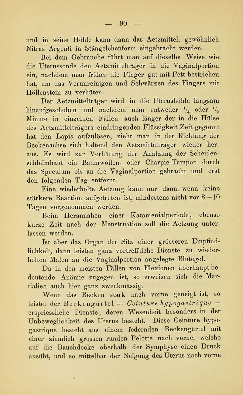und in seine Höhle kann dann das Aetzmittel, gewöhnlich Nitras Argenti in Stängelchenform eingebracht werden. Bei dem Gebrauche führt man auf dieselbe Weise wie die Uterussonde den Aetzmittelträger in die Vaginalportion ein, nachdem man früher die Finger gut mit Fett bestrichen hat, um das Verunreinigen und Schwärzen des Fingers mit Höllenstein zu verhüten. Der Aetzmittelträger wird in die üterushöhle langsam hinaufgeschoben und nachdem man entweder 74 oder '4 Minute in einzelnen Fällen auch länger der in die Hülse des Aetzmittelträgers eindringenden Flüssigkeit Zeit gegönnt hat den Lapis aufzulösen, zieht man in der Richtung der ßeckenachse sich haltend den Aetzmittelträger wieder her- aus. Es wird zur Verhütung der Anätzung der Scheiden- schleimhaut ein Baumwollen- oder Charpie-Tampon durch das Speculum bis an die Vaginalportion gebracht und erst den folgenden Tag entfernt. Eine wiederholte Aetzung kann nur dann, wenn keine stärkere Reaction aufgetreten ist, mindestens nicht vor 8—10 Tagen vorgenommen werden. Beim Herannahen einer Katamenialperiode, ebenso kurze Zeit nach der Menstruation soll die Aetzung unter- lassen werden. Ist aber das Organ der Sitz einer grösseren Empfind- lichkeit, dann leisten ganz vortreffliche Dienste zu wieder- holten Malen an die Vaginalportion angelegte Blutegel. Da in den meisten Fällen von Flexionen überhaupt be- deutende Anämie zugegen ist, so erweisen sich die Mar- tialien auch hier ganz zweckmässig. Wenn das Becken stark nach vorne geneigt ist, so leistet der Beckengürtel — Ceinture hypogastrique — erspriessliche Dienste, deren Wesenheit besonders in der Unbeweglichkeit des Uterus besteht. Diese Ceinture hypo- gastrique besteht aus einem federnden Beckengürtel mit einer ziemlich grossen runden Pelotte nach vorne, welche auf die Bauchdecke oberhalb der Symphyse einen Druck ausübt, und so mittelbar der Neigung des Uterus nach vorne