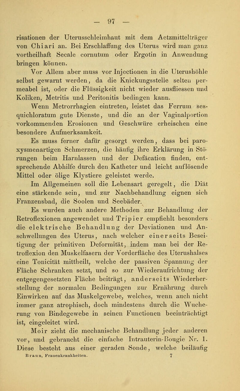 risationen der Uterusschleimhaut mit dem Aetzmittelträger von Chiari an. Bei Erschlaffung des Uterus wird man ganz vortheilhaft Seeale cornutum oder Ergotin in Anwendung bringen können. Vor Allem aber muss vor Injectionen in die Uterushöhle selbst gewarnt werden, da die Knickungsstelle selten per- meabel ist, oder die Flüssigkeit nicht wieder ausfliessen und Koliken, Metritis und Peritonitis bedingen kann. Wenn Metrorrhagien eintreten, leistet das Ferrum ses- quichloratum gute Dienste, und die an der Vaginalportion vorkommenden Erosionen und Geschwüre erheischen eine besondere Aufmerksamkeit. Es muss ferner dafür gesorgt werden, dass bei paro- xysmenartigen Schmerzen, die häufig ihre Erklärung in Stö- rungen beim Harnlassen und der Defäcation finden, ent- sprechende Abhilfe durch den Katheter und leicht auflösende Mittel oder ölige Klystiere geleistet werde. Im Allgemeinen soll die Lebensart geregelt, die Diät eine stärkende sein, und zur Nachbehandlung eignen sich Franzensbad, die Soolen und Seebäder. Es wurden auch andere Methoden zur Behandlung der Retroflexionen angewendet und Tripier empfiehlt besonders die elektrische Behandlung der Deviationen und An- schwellungen des Uterus, nach welcher einerseits Besei- tigung der primitiven Deformität, indem man bei der Re- troflexion den Muskelfasern der Vorderfläche des Uterushalses eine Tonicität mittheilt, welche der passiven Spannung der Fläche Schranken setzt, und so zur Wiederaufrichtung der entgegengesetzten Fläche beiträgt, anderseits Wiederher- stellung der normalen Bedingungen zur Ernährung durch Einwirken auf das Muskelgewebe, welches, wenn auch nicht immer ganz atrophisch, doch mindestens durch die Wuche- rung von Bindegewebe in seinen Functionen beeinträchtigt ist, eingeleitet wird. Moir zieht die mechanische Behandlung jeder anderen vor, und gebraucht die einfache Intrauterin-ßougie Nr. 1. Diese besteht aus einer geraden Sonde, welche beiläufig Braun, Frauenkrankheiten. 7