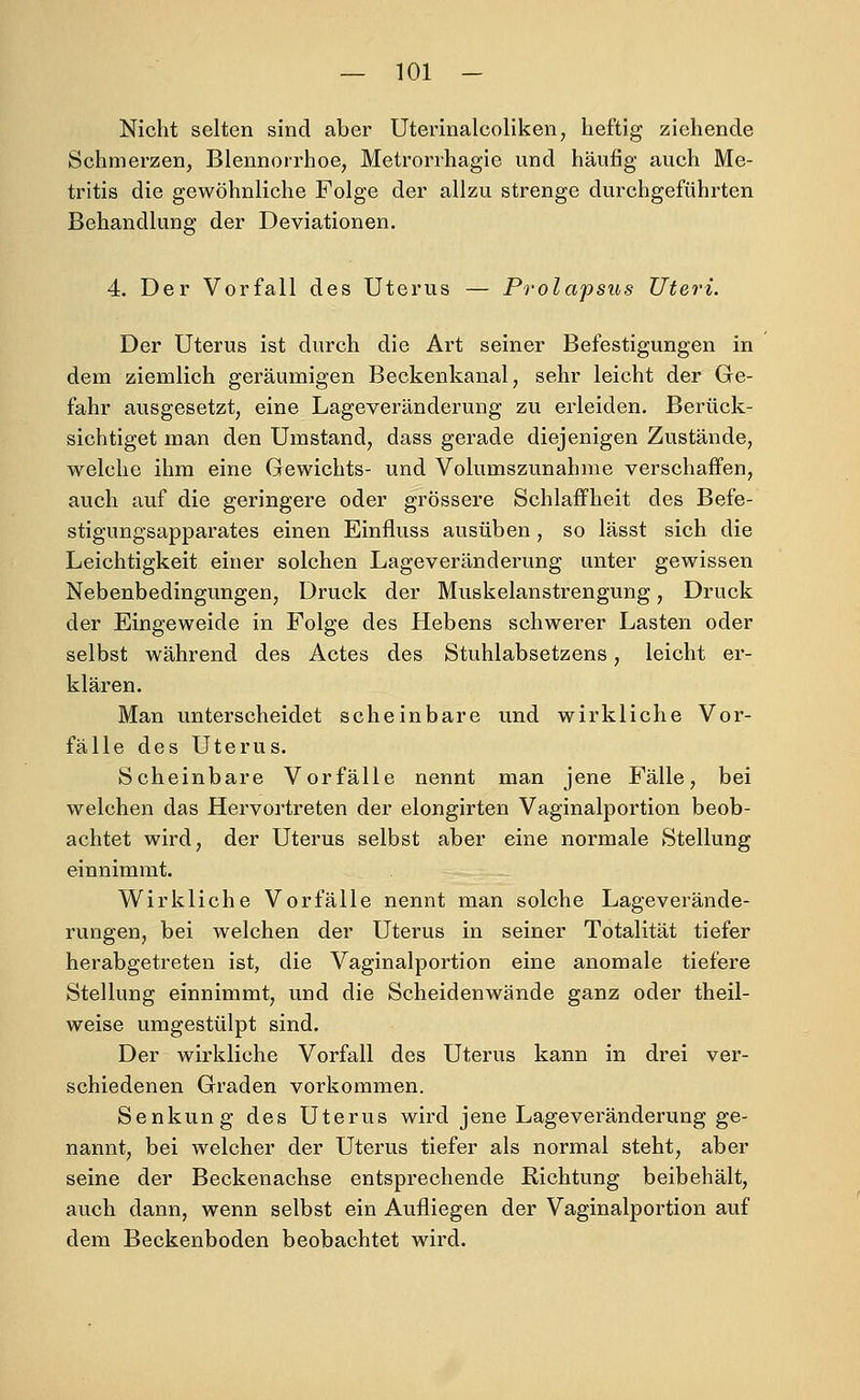 Nicht selten sind aber Uterinalcoliken, heftig ziehende Schmerzen, Blennorrhoe, Metrorrhagie und häufig auch Me- tritis die gewöhnliche Folge der allzu strenge durchgeführten Behandlung der Deviationen. 4. Der Vorfall des Uterus — Prolapsus Uteri. Der Uterus ist durch die Art seiner Befestigungen in dem ziemlich geräumigen Beckenkanal, sehr leicht der Ge- fahr ausgesetzt, eine Lageveränderung zu erleiden. Berück- sichtiget man den Umstand, dass gerade diejenigen Zustände, welche ihm eine Gewichts- und Volumszunahme verschaffen, auch auf die geringere oder grössere Schlaffheit des Befe- stigungsapparates einen Einfluss ausüben , so lässt sich die Leichtigkeit einer solchen Lageveränderung unter gewissen Nebenbedingungen, Druck der Muskelanstrengung, Druck der Eingeweide in Folge des Hebens schwerer Lasten oder selbst während des Actes des Stuhlabsetzens, leicht er- klären. Man unterscheidet scheinbare und wirkliche Vor- fälle des Uterus. Scheinbare Vorfälle nennt man jene Fälle, bei welchen das Hervortreten der elongirten Vaginalportion beob- achtet wird, der Uterus selbst aber eine normale Stellung einnimmt. Wirkliche Vorfälle nennt man solche Lageverände- rungen, bei welchen der Uterus in seiner Totalität tiefer herabgetreten ist, die Vaginalportion eine anomale tiefere Stellung einnimmt, und die Scheidenwände ganz oder theil- weise umgestülpt sind. Der wirkliche Vorfall des Uterus kann in drei ver- schiedenen Graden vorkommen. Senkung des Uterus wird jene Lage Veränderung ge- nannt, bei welcher der Uterus tiefer als normal steht, aber seine der Beckenachse entsprechende Richtung beibehält, auch dann, wenn selbst ein Aufliegen der Vaginalportion auf dem Beckenboden beobachtet wird.