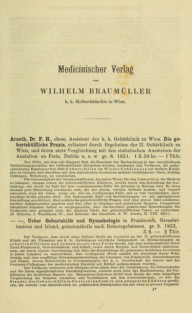 Medicmiscber Verlag von WILHELM BRAUMÜLLER k. k. Hof buchhändler in Wien. Arneth, Dr. F. H., ehem. Assistent der k. k. Gebärklinik zu Wien. Die ge- burtshtilfliehe Praxis, erläutert durch Ergebnisse der 11. Gebärklinik zu Wien, und deren stete Vergleichung mit den statistischen Ausweisen der Anstalten zu Paris, Dublin u. s. w. gr. 8. 1851. Ifl.öOkr.— l Thlr. Der Eifer, mit dem seit längerer Zeit die Resultate der Beobachtung in den verschiedenen Entbindungsanstalten der Oelfentlichkeit übergeben werden, bestimmte den Verfasser, die aufge- speicherten Ergebnisse bei 6600 Geburts fällen im Wiener Gebärhause zur vyeitern Kennt- niss zu bringen und dieselben mit den statistischen Ausweisen anderer Gebärhäuser: Paris, Dublin, Göttingen, Würzburg, zu vergleichen. Die Grossartigkeit der wissenschaftlichen Anstalten Wiens für den Unterricht in der Medicin ist bekannt; obenanstehen die geburtshülflichen Kliniken, welche durch den Reichthum der Aus- stattung, wie durch die Zahl der dort vorkommenden Fälle die grössten in Europa sind. Es muss deshalb jede Mittbeilung erwünscht sein, die aus jenem reichen Gebiete kommt, und doppelt erfreulich wird die Gabe, wenn sie, wie im vorliegenden Falle, mit so viel verständiger, sach- kundiger Kritik geboten wird. Die bedeutende Zab! von Beobachtungen ist mit naturgetreuer Darstellung geschildert, über praktische geburtshülfliche Fragen sind eine grosse Zahl schätzens- werther Anhaltspunkte gegeben und dies Alles in bündiger und prunkloser Sprache. Competente öffentliche Stimmen haben es ausgesprochen, dass die durchaus praktischen Bemerkungen des Verfassers sehr geeignet sind, die dunkeln Pfade der geburtshülflichen Praxis zu erleuchten. (S. Zeitschr. f. Wundärzte IV., und Zeitsohr. der Gesellsch. d. W. Aerzte, H. VIII. 1851.) , lieber Geburtshilfe und Gynaekologie -in Frankreich, Grossbri- tannien und Irland, grösstentheils nach Reiseergebnissen, gr. 8. 1853. 3 fl. — 2 Thlr. Der Verfasser, dem durch seine frühere Stelle als Assistent an der II. geburtshülflichen Klinik und als Primarius am k. k. Gebärhause reichliche Gelegenheit zu Beobachtungen im geburtshülflichen und gynaekologis eben Felde wurde, hat eine achtmonatliche Reise durch Frankreich, Grossbritannien und Irland, sowie durch Belgien und Deutschland unternom- men, um durch eigene Anschauung sich über die Entwicklung der genannten ärztlichen Doctrinen in jenen Ländern zu unterrichten. Das vorliegende Werk enthält die Resultate dieser Wan- derung und eine sorgfältige Nebeneinanderstellung der Literatur von Frankreich, Grossbritannien und Irland, wovon Bruchstücke in Versammlungen der k. k. Gesellschaft der Aerzte und des Doctoren-Collegiums der medicinischen Facultät mit Beifall aufgenommen wurden. Der Verfasser verbreitet sich übrigens nicht allein über die Gebärhäuser, die Geburtshelfer und die ihnen eigenthümlichen Handlungsweisen, sondern auch über das Studienwesen, die Ver- hältnisse des ärztlichen Standes etc. Besonderes Interesse dürfte dem Buche die stets beigefügte Vergleichung der fremden Anstalten und Verhältnisse mit den österreichischen, so wie des Standes der Geb urt shülf e in D e u t s chland und in den genannten Ländern gewäh- ren, die sowohl vom theoretischen als praktischen Standpunkte aus mit eben so grosser Unpartei- 1*