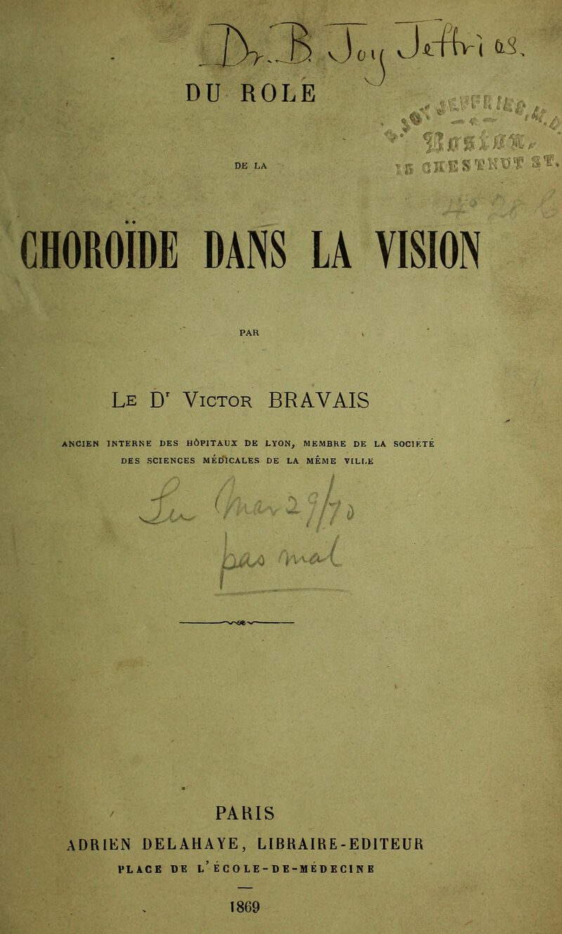 il OU II OLE v *' CHOROÏDE dans la vision Le Dr Victor BRAVAIS ANCIEN INTERNE DES HÔPITAUX DE LYON, MEMBRE DE LA SOCIÉTÉ DES SCIENCES MED'ICALES DE LA MÊME VILLE Jju^ 1jP A&4 />w^l PARIS ADRIEN DELAHAYE, LIBRAIRE-EDITEUR PLACE DE l/ÉCOLE-DE-MEDECINB 1869