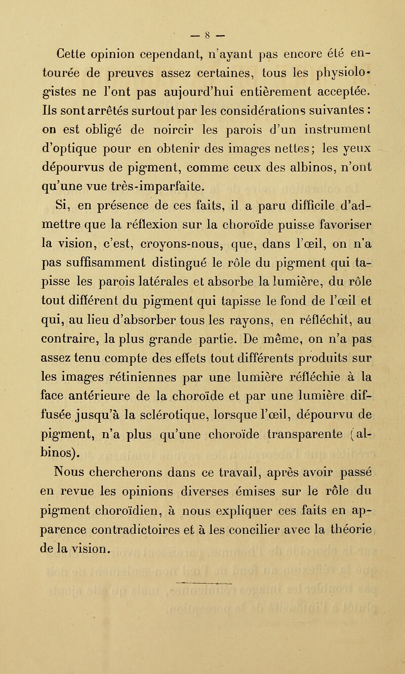 Cette opinion cependant, n'ayant pas encore été en- tourée de preuves assez certaines, tous les physiolo- gistes ne l'ont pas aujourd'hui entièrement acceptée. Ils sont arrêtés surtout par les considérations suivantes : on est obligé de noircir les parois d'un instrument d'optique pour en obtenir des images nettes; les yeux dépourvus de pigment, comme ceux des albinos, n'ont qu'une vue très-imparfaite. Si, en présence de ces faits, il a paru difficile d'ad- mettre que la réflexion sur la choroïde puisse favoriser la vision, c'est, croyons-nous, que, dans l'œil, on n'a pas suffisamment distingué le rôle du pigment qui ta- pisse les parois latérales et absorbe la lumière, du rôle tout différent du pigment qui tapisse le fond de l'œil et qui, au lieu d'absorber tous les rayons, en réfléchit, au contraire, la plus grande partie. De même, on n'a pas assez tenu compte des effets tout différents produits sur les images rétiniennes par une lumière réfléchie à la face antérieure de la choroïde et par une lumière dif- fusée jusqu'à la sclérotique, lorsque l'œil, dépourvu de pigment, n'a plus qu'une choroïde transparente (al- binos). Nous chercherons dans ce travail, après avoir passé en revue les opinions diverses émises sur le rôle du pigment choroïdien, à nous expliquer ces faits en ap- parence contradictoires et à les concilier avec la théorie de la vision.