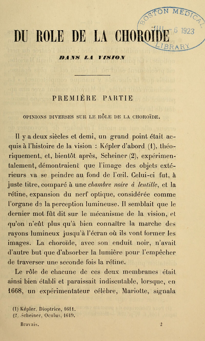 ^foNM^> DU ROLE DE LA JBAJVS E.A VISION PREMIERE PARTIE OPINIONS DIVERSES SUR LE ROLE DE LA CHOROÏDE. Il y a deux siècles et demi, un grand point était ac- quis à l'histoire de la vision : Kepler d'abord (1), théo- riquement, et, bientôt après, Scheiner (2), expérimen- talement, démontraient que l'image des objets exté- rieurs va se peindre au fond de l'œil. Celui-ci fut, à juste titre, comparé à une chambre noire à lentille, et la rétine, expansion du nerf optique, considérée comme l'organe de la perception lumineuse. Il semblait que le dernier mot fût dit sur le mécanisme de la vision, et qu'on n'eût plus qu'à bien connaître la marche des rayons lumineux jusqu'à l'écran où ils vont former les images. La choroïde, avec son enduit noir, n'avait d'autre but que d'absorber la lumière pour l'empêcher de traverser une seconde fois la rétine. Le rôle de chacune de ces deux membranes était ainsi bien établi et paraissait indiscutable, lorsque, en 1668, un expérimentateur célèbre, Mariotte, signala (I) Kepler. Dioptrice, 1611. (% .Scheiner, Oculus. 1610. Bravais.