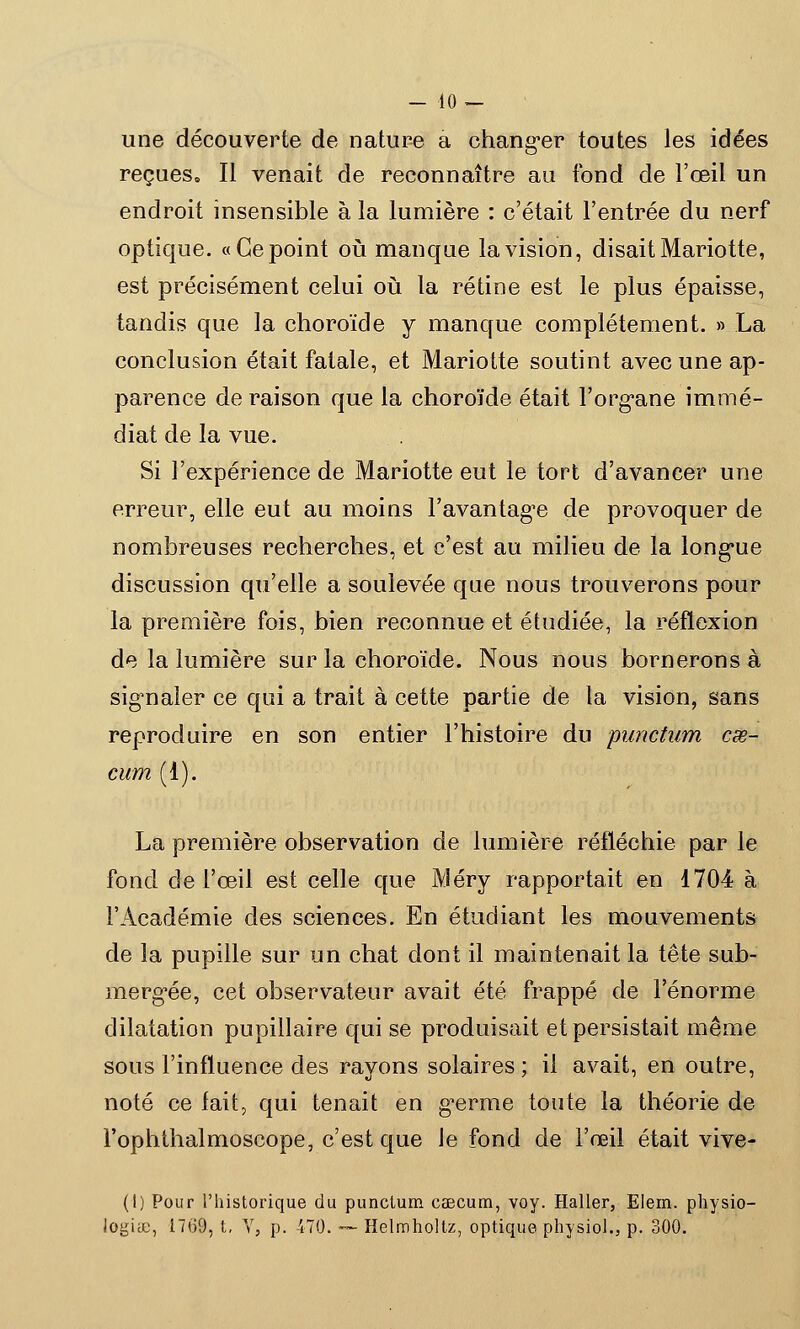 - 10- une découverte de nature a changer toutes les idées reçues. Il venait de reconnaître au fond de l'œil un endroit insensible à la lumière : c'était l'entrée du nerf optique. «Ce point où manque la vision, disait Mariotte, est précisément celui où la rétine est le plus épaisse, tandis que la choroïde y manque complètement. » La conclusion était fatale, et Mariotte soutint avec une ap- parence de raison que la choroïde était l'organe immé- diat de la vue. Si l'expérience de Mariotte eut le tort d'avancer une erreur, elle eut au moins l'avantage de provoquer de nombreuses recherches, et c'est au milieu de la longue discussion qu'elle a soulevée que nous trouverons pour la première fois, bien reconnue et étudiée, la réflexion de la lumière sur la choroïde. Nous nous bornerons à signaler ce qui a trait à cette partie de la vision, sans reproduire en son entier l'histoire du punctum cœ- cum (1). La première observation de lumière réfléchie par le fond de l'œil est celle que Méry rapportait en 1704 à l'Académie des sciences. En étudiant les mouvements de la pupille sur un chat dont il maintenait la tête sub- mergée, cet observateur avait été frappé de l'énorme dilatation pupillaire qui se produisait et persistait même sous l'influence des rayons solaires ; il avait, en outre, noté ce fait, qui tenait en germe toute la théorie de l'ophthalmoscope, c'est que Je fond de l'œil était vive- (I) Pour l'historique du punctum cascum, voy. Haller, Elem. physio-