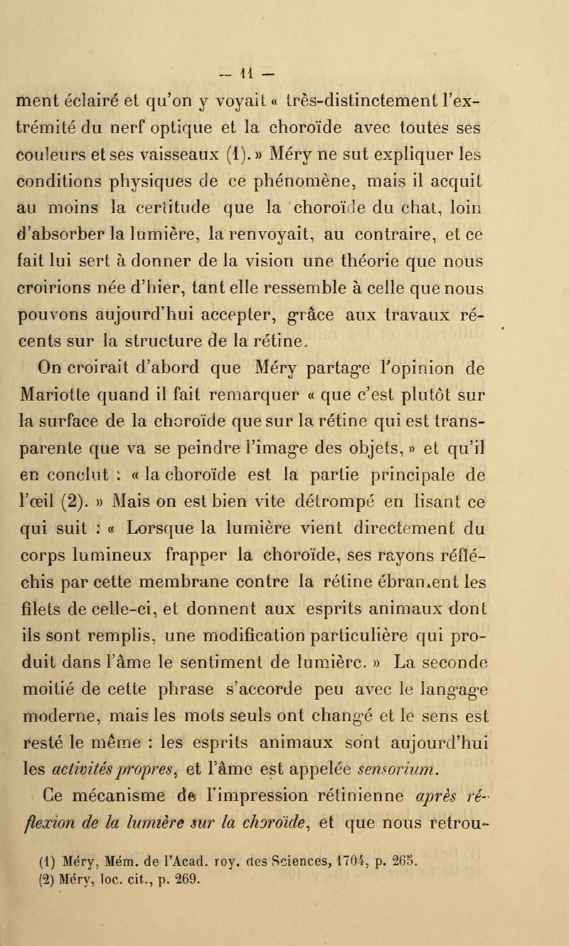 ment éclairé et qu'on y voyait « très-distinctement l'ex- trémité du nerf optique et la choroïde avec toutes ses couleurs et ses vaisseaux (1). » Méry ne sut expliquer les conditions physiques de ce phénomène, mais il acquit au moins la certitude que la choroïde du chat, loin d'absorber la lumière, la renvoyait, au contraire, et ce fait lui sert à donner de la vision une théorie que nous croirions née d'hier, tant elle ressemble à celle que nous pouvons aujourd'hui accepter, grâce aux travaux ré- cents sur la structure de la rétine. On croirait d'abord que Méry partage l'opinion de Mariotte quand il fait remarquer « que c'est plutôt sur la surface de la choroïde que sur la rétine qui est trans- parente que va se peindre l'image des objets, » et qu'il en conclut : « la choroïde est la partie principale de l'œil (2). » Mais on est bien vite détrompé en lisant ce qui suit : « Lorsque la lumière vient directement du corps lumineux frapper la choroïde, ses rayons réflé- chis par cette membrane contre la rétine ébrament les filets de celle-ci, et donnent aux esprits animaux dont ils sont remplis, une modification particulière qui pro- duit dans l'âme le sentiment de lumière. » La seconde moitié de cette phrase s'accorde peu avec le langage moderne, mais les mots seuls ont changé et le sens est reste le même : les esprits animaux sont aujourd'hui les activités propres, et l'âme est appelée sensorium. Ce mécanisme de l'impression rétinienne après ré- flexion de la lumière mr la choroïde, et que nous retrou*- (1) Méry, Mém. de l'Acad. roy. des Sciences, 1704, p. 265. (2) Méry, loc. cit., p. 269.