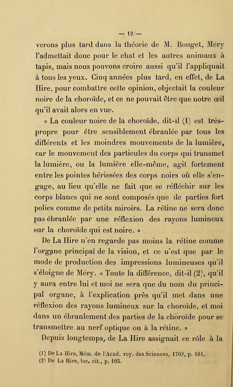 verons plus tard dans la théorie de M. Roug*et, Méry l'admettait donc pour le chat et les autres animaux à tapis, mais nous pouvons croire aussi qu'il l'appliquait à tous les yeux. Cinq années plus tard, en effet, de La Hire, pour combattre cette opinion, objectait la couleur noire de la choroïde, et ce ne pouvait être que notre œil qu'il avait alors en vue. « La couleur noire de la choroïde, dit-il (1) est très- propre pour être sensiblement ébranlée par tous les différents et les moindres mouvements de la lumière, car le mouvement des particules du corps qui transmet la lumière, ou la lumière elle-même, ag'it fortement entre les pointes hérissées des corps noirs où elle s'en- gag'e, au lieu qu'elle ne fait que se réfléchir sur les corps blancs qui ne sont composés que de parties fort polies comme de petits miroirs. La rétine ne sera donc pas ébranlée par une réflexion des rayons lumineux sur la choroïde qui est noire. » De La Hire n'en regarde pas moins la rétine comme l'organe principal de la vision, et ce n'est que par le mode de production des impressions lumineuses qu'il s'éloig-ne de Méry. « Toute la différence, dit-il (2), qu'il y aura entre lui et moi ne sera que du nom du princi- pal orgnne, à l'explication près qu'il met clans une réflexion des rayons lumineux sur la choroïde, et moi dans un ébranlement des parties de la choroïde pour se transmettre au nerf optique ou à la rétine. » Depuis longtemps, de La Hire assignait ce rôle à la (1) De La IIire,Mém. de l'Acad. roy. des Sciences, 1709, p. 101. (2) De La Hire, loc. cit., p. 105.