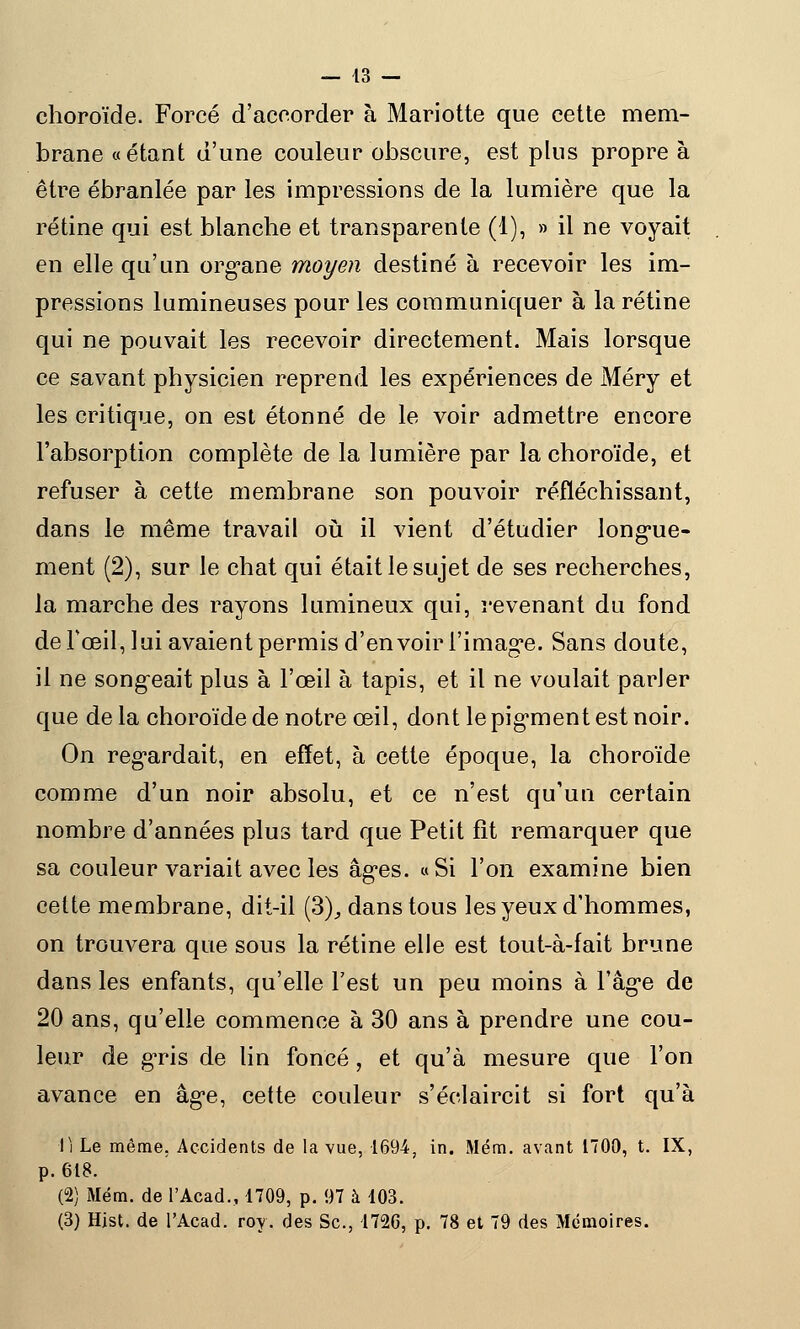 — 43 — choroïde. Forcé d'accorder à Mariotte que cette mem- brane «étant d'une couleur obscure, est plus propre à être ébranlée par les impressions de la lumière que la rétine qui est blanche et transparente (1), » il ne voyait en elle qu'un organe moyen destiné à recevoir les im- pressions lumineuses pour les communiquer à la rétine qui ne pouvait les recevoir directement. Mais lorsque ce savant physicien reprend les expériences de Méry et les critique, on est étonné de le voir admettre encore l'absorption complète de la lumière par la choroïde, et refuser à cette membrane son pouvoir réfléchissant, dans le même travail où il vient d'étudier longue- ment (2), sur le chat qui était le sujet de ses recherches, la marche des rayons lumineux qui, revenant du fond de Fœil, lui avaient permis d'en voir l'image. Sans doute, il ne songeait plus à l'œil à tapis, et il ne voulait parler que delà choroïde de notre œil, dont le pigment est noir. On regardait, en effet, à cette époque, la choroïde comme d'un noir absolu, et ce n'est qu'un certain nombre d'années plus tard que Petit fît remarquer que sa couleur variait avec les âges. «Si l'on examine bien celte membrane, dit-il (3), dans tous les yeux d'hommes, on trouvera que sous la rétine elle est tout-à-fait brune dans les enfants, qu'elle l'est un peu moins à l'âge de 20 ans, qu'elle commence à 30 ans à prendre une cou- leur de gris de lin foncé, et qu'à mesure que l'on avance en âge, cette couleur s'éclaircit si fort qu'à li Le même. Accidents de la vue, 1694, in. Mém. avant 1700, t. IX, p. 618. (2) Mém. de l'Acad., 1709, p. 97 à 103.