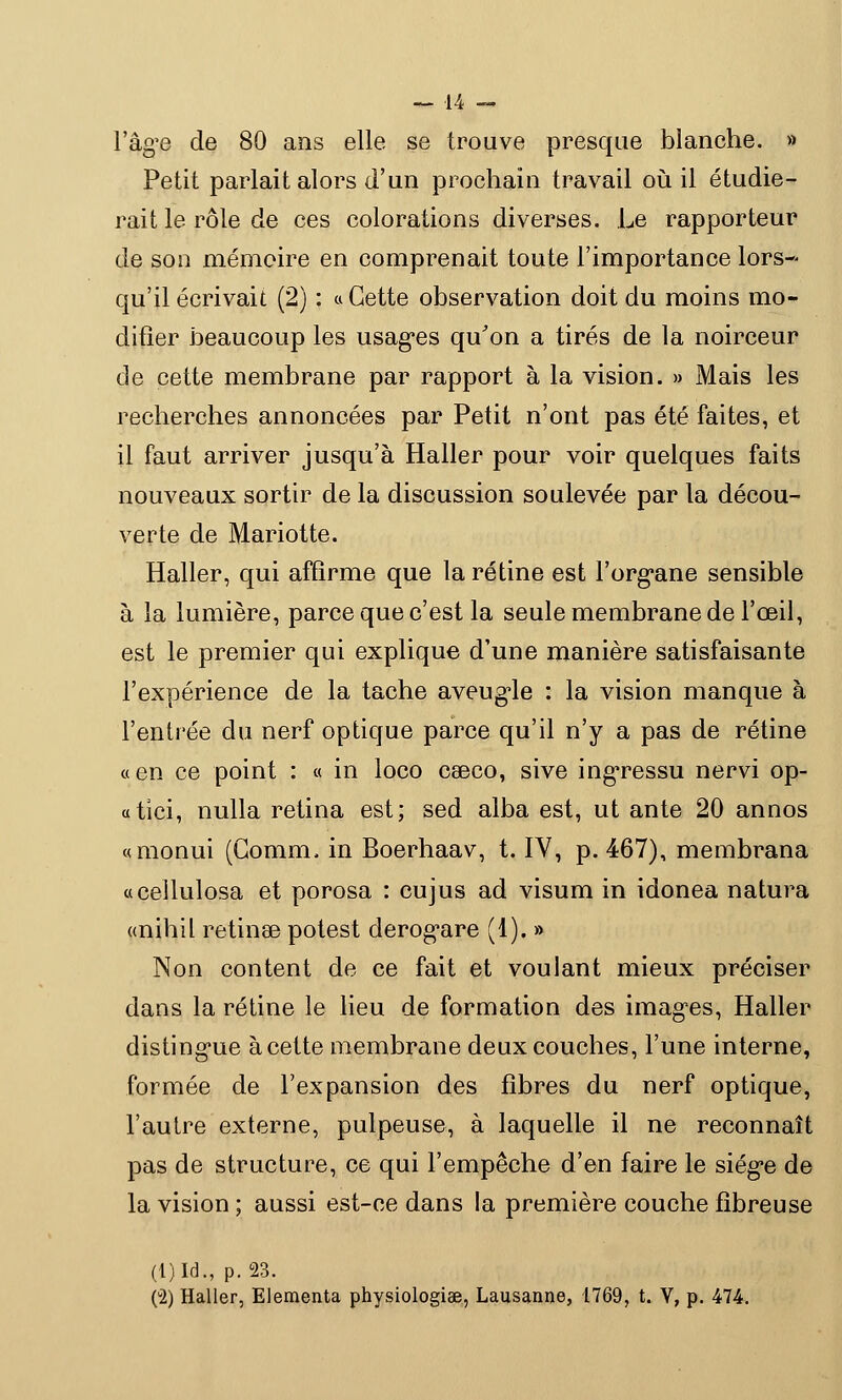 l'âge de 80 ans elle se trouve presque blanche. » Petit parlait alors d'un prochain travail où il étudie- rait le rôle de ces colorations diverses. Le rapporteur de son mémoire en comprenait toute l'importance lors- qu'il écrivait (2) : « Cette observation doit du moins mo- difier beaucoup les usages qu'on a tirés de la noirceur de cette membrane par rapport à la vision. » Mais les recherches annoncées par Petit n'ont pas été faites, et il faut arriver jusqu'à Haller pour voir quelques faits nouveaux sortir de la discussion soulevée par la décou- verte de Mariotte. Haller, qui affirme que la rétine est l'organe sensible à la lumière, parce que c'est la seule membrane de l'œil, est le premier qui explique d'une manière satisfaisante l'expérience de la tache aveugle : la vision manque à l'entrée du nerf optique parce qu'il n'y a pas de rétine «en ce point : « in loco caeco, sive ingressu nervi op- atici, nulla retina est; sed alba est, ut ante 20 annos «monui (Gomm, in Boerhaav, t. IV, p. 467), membrana «cellulosa et porosa : cujus ad visum in idonea natura «nihil retinae potest derogare (1). » Non content de ce fait et voulant mieux préciser dans la rétine le lieu de formation des images, Haller distingue à cette membrane deux couches, l'une interne, formée de l'expansion des fibres du nerf optique, l'autre externe, pulpeuse, à laquelle il ne reconnaît pas de structure, ce qui l'empêche d'en faire le siège de la vision ; aussi est-ce dans la première couche fibreuse (l)Id., p. 23.