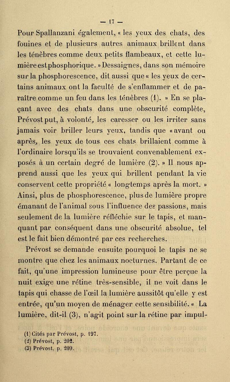 Pour Spallanzani également, « les yeux des chats, des fouines et de plusieurs autres animaux brillent dans les ténèbres comme deux petits flambeaux, et cette lu- mière estphosphorique. «Dessaignes, dans son mémoire sur la phosphorescence, dit aussi que « les yeux de cer- tains animaux ont la faculté de s'enflammer et de pa- raître comme un feu dans les ténèbres (1). » En se pla- çant avec des chats dans une obscurité complète, Prévost put, à volonté, les caresser ou les irriter sans jamais voir briller leurs yeux, tandis que «avant ou après, les yeux de tous ces chats brillaient comme à l'ordinaire lorsqu'ils se trouvaient convenablement ex- posés à un certain degré de lumière (2). » Il nous ap- prend aussi que les yeux qui brillent pendant la vie conservent cette propriété « longtemps après la mort. » Ainsi, plus de phosphorescence, plus de lumière propre émanant de l'animal sous l'influence des passions, mais seulement de la lumière réfléchie sur le tapis, et man- quant par conséquent dans une obscurité absolue, tel est le fait bien démontré par ces recherches. Prévost se demande ensuite pourquoi le tapis ne se montre que chez les animaux nocturnes. Partant de ce fait, qu'une impression lumineuse pour être perçue la nuit exigée une rétine très-sensible, il ne voit dans le tapis qui chasse de l'œil la lumière aussitôt qu'elle y est entrée, qu'un moyen de ménager cette sensibilité. « La lumière, dit-il (3), n'ag-it point sur la rétine par impul- (1) Cilés par Prévost, p. 197. (2) Prévost, p. 202. (3) Prévost, p. 209.