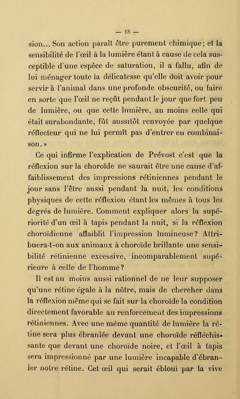 sion... Son action paraît être purement chimique; et la sensibilité de l'œil à la lumière étant à cause de cela sus- ceptible d'une espèce de saturation, il a fallu, afin de lui ménager toute la délicatesse qu'elle doit avoir pour servir à l'animal dans une profonde obscurité, ou faire en sorte que l'œil ne reçût pendant le jour que fort peu de lumière, ou que cette lnmière, au moins celle qui était surabondante, fût aussitôt renvoyée par quelque réflecteur qui ne lui permît pas d'entrer en combinai- son. » Ce qui infirme l'explication de Prévost c'est que la réflexion sur la choroïde ne saurait être une cause d'af- faiblissement des impressions rétiniennes pendant le jour sans l'être aussi pendant la nuit, les conditions physiques de cette réflexion étant les mêmes à tous les degrés de lumière. Comment expliquer alors la supé- riorité d'un œil à tapis pendant la nuit, si la réflexion choroïdienne affaiblit l'impression lumineuse? Attri- buera-t-on aux animaux à choroïde brillante une sensi- bilité rétinienne excessive, incomparablement supé- rieure à celle de l'homme? Il est au moins aussi rationnel de ne leur supposer qu'une rétine égale à la nôtre, mais de chercher dans la réflexion même qui se fait sur la choroïde la condition directement favorable au renforcement des impressions rétiniennes. Avec une même quantité de lumière la ré- tine sera plus ébranlée devant une choroïde réfléchis* santé que devant une choroïde noire, et l'œil à tapis sera impressionné par une lumière incapable d'ébran- ler notre rétine. Cet œil qui serait ébloui par la vive