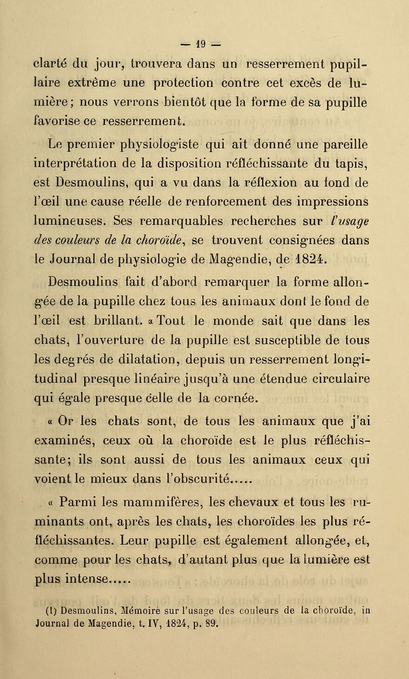 clarté du jour, trouvera dans un resserrement pupil- laire extrême une protection contre cet excès de lu- mière ; nous verrons bientôt que la forme de sa pupille favorise ce resserrement. Le premier physiologiste qui ait donné une pareille interprétation de la disposition réfléchissante du tapis, est Desmoulins, qui a vu dans la réflexion au fond de l'œil une cause réelle de renforcement des impressions lumineuses. Ses remarquables recherches sur l'usage des couleurs de la choroïde, se trouvent consignées dans le Journal de physiologie de Magendie, de 1824. Desmoulins fait d'abord remarquer la forme allon- gée de la pupille chez tous les animaux dont le fond de l'œil est brillant. « Tout le monde sait que dans les chats, l'ouverture de la pupille est susceptible de tous les degrés de dilatation, depuis un resserrement longi- tudinal presque linéaire jusqu'à une étendue circulaire qui égale presque celle de la cornée. « Or les chats sont, de tous les animaux que j'ai examinés, ceux où la choroïde est le plus réfléchis- sante; ils sont aussi de tous les animaux ceux qui voient le mieux dans l'obscurité « Parmi les mammifères, les chevaux et tous les ru- minants ont, après les chats, les choroïdes les plus ré- fléchissantes. Leur pupille est également allongée, et, comme pour les chats, d'autant plus que la lumière est plus intense (I) Desmoulins, Mémoire sur l'usage des couleurs de la choroïde, in Journal de Magendie, t. IV, 1824, p. 89.