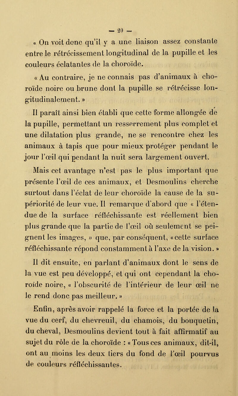 o On voit donc qu'il y a une liaison assez constante entre le rétrécissement longitudinal de la pupille et les couleurs éclatantes de la choroïde. « Au contraire, je ne connais pas d'animaux à cho- roïde noire ou brune dont la pupille se rétrécisse lon- gitudinal ement. » Il paraît ainsi bien établi que cette forme allongée de la pupille, permettant un resserrement plus complet et une dilatation plus grande, ne se rencontre chez les animaux à tapis que pour mieux protéger pendant le jour l'œil qui pendant la nuit sera largement ouvert. Mais cet avantage n'est pas le plus important que présente l'œil de ces animaux, et Desmoulins cherche surtout dans l'éclat de leur choroïde la cause de la su- périorité de leur vue. Il remarque d'abord que « l'éten- due de la surface réfléchissante est réellement bien plus grande que la partie de l'œil où seulement se pei- gnent les images, » que, par conséquent, «cette surface réfléchissante répond constamment à l'axe de la vision. » Il dit ensuite, en parlant d'animaux dont le sens de la vue est peu développé, et qui ont cependant la cho- roïde noire, « l'obscurité de l'intérieur de leur œil ne le rend donc pas meilleur. » Enfin, après avoir rappelé la force et la portée delà vue du cerf, du chevreuil, du chamois, du bouquetin, du cheval, Desmoulins devient tout à fait affirmatif au sujet du rôle de la choroïde : «Tousces animaux, dit-il, ont au moins les deux tiers du fond de l'œil pourvus de couleurs réfléchissantes.