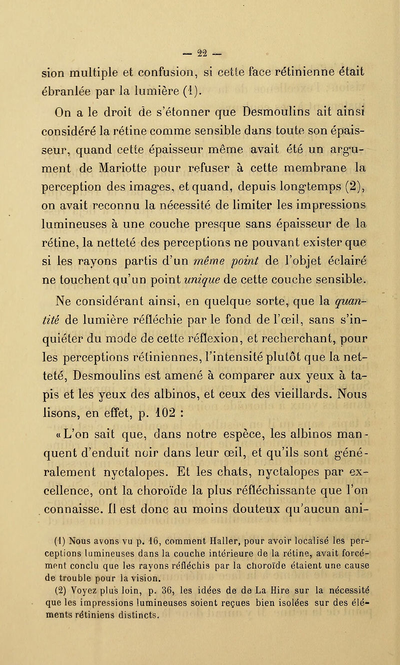 sion multiple et confusion, si cette face rétinienne était ébranlée par la lumière (1). On a le droit de s'étonner que Desmoulins ait ainsi considéré la rétine comme sensible dans toute son épais- seur, quand cette épaisseur même avait été un argu- ment de Mariotte pour refuser à cette membrane la perception des images, et quand, depuis longtemps (2), on avait reconnu la nécessité de limiter les impressions lumineuses à une coucbe presque sans épaisseur de la rétine, la netteté des perceptions ne pouvant exister que si les rayons partis d'un même point de l'objet éclairé ne touchent qu'un point unique de cette couche sensible. Ne considérant ainsi, en quelque sorte, que la quan- tité de lumière réfléchie par le fond de l'œil, sans s'in- quiéter du mode de cette réflexion, et recherchant, pour les perceptions rétiniennes, l'intensité plutôt que la net- teté, Desmoulins est amené à comparer aux yeux à ta- pis et les yeux des albinos, et ceux des vieillards. Nous lisons, en effet, p. 102 : «L'on sait que, dans notre espèce, les albinos man- quent d'enduit noir dans leur œil, et qu'ils sont géné- ralement nyctalopes. Et les chats, nyctalopes par ex- cellence, ont la choroïde la plus réfléchissante que l'on connaisse. 11 est donc au moins douteux qu'aucun ani- (1) Nous avons vu p. 16, comment Haller, pour avoir localisé les per- ceptions lumineuses dans la couche intérieure de la rétine, avait forcé- ment conclu que les rayons réfléchis par la choroïde étaient une cause de trouble pour la vision. (2) Voyez plus loin, p. 36, les idées de de La Hire sur la nécessité que les impressions lumineuses soient reçues bien isolées sur des élé- ments rétiniens distincts.