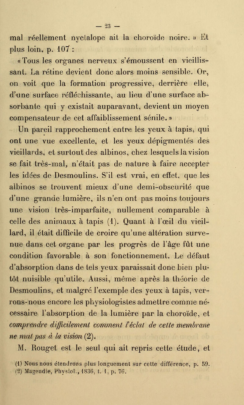 mal réellement nyclalope ait la choroïde noire. » Et plus loin, p. 107 : «Tous les organes nerveux s'émoussent en vieillis- sant. La rétine devient donc alors moins sensible. Or, on voit que la formation progressive, derrière elle, d'une surface réfléchissante, au lieu d'une surface ab- sorbante qui y existait auparavant, devient un moyen compensateur de cet affaiblissement sénile. » Un pareil rapprochement entre les yeux à tapis, qui ont une vue excellente, et les yeux dépigrnentés des vieillards, et surtout des albinos, chez lesquels la vision se fait très-mal, n'était pas de nature à faire accepter les idées de Desmoulins. S'il est vrai, en effet, que les albinos se trouvent mieux d'une demi-obscurité que d'une grande lumière, ils n'en ont pas moins toujours une vision très-imparfaite, nullement comparable à celle des animaux à tapis (1). Quant à l'œil du vieil- lard, il était difficile de croire qu'une altération surve- nue dans cet org^ane par les progrès de l'âgée fût une condition favorable à son fonctionnement. Le défaut d'absorption dans de tels yeux paraissait donc bien plu- tôt nuisible qu'utile. Aussi, même après la théorie de Desmoulins, et malgré l'exemple des yeux à tapis, ver- rons-nous encore les physiologistes admettre comme né- cessaire l'absorption de la lumière par la choroïde, et comprendre difficilement comment l'éclat de cette membrane ne mat pas à la vision (2). M. Roug*et est le seul qui ait repris cette étude, et (1) Nous nous étendrons plus longuement sur cette différence, p. 59. (2) Magendie, Physîol., 1836, I. 1. p. 70.