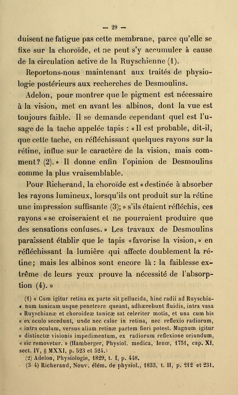 (luisent ne fatigue pas cette membrane, parce qu'elle se fixe sur la choroïde, et ne peut s'y acnumuler à cause de la circulation active de la Ruyschienne (1). Reportons-nous maintenant aux traités de physio- logie postérieurs aux recherches de Desmoulins. Adelon, pour montrer que le pigment est nécessaire à la vision, met en avant les albinos, dont la vue est toujours faible. Il se demande cependant quel est l'u- sage de la tache appelée tapis : «Il est probable, dit-il, que cette tache, en réfléchissant quelques rayons sur la rétine, influe sur le caractère de la vision, mais com- ment? (2).» Il donne enfin l'opinion de Desmoulins comme la plus vraisemblable. Pour Richerand, la choroïde est «destinée à absorber les rayons lumineux, lorsqu'ils ont produit sur la rétine une impression suffisante (3); » s'ils étaient réfléchis, ces rayons «se croiseraient et ne pourraient produire que des sensations confuses. » Les travaux de Desmoulins paraissent établir que le tapis «favorise la vision,» en réfléchissant la lumière qui affecte doublement la ré- tine; mais les albinos sont encore là : la faiblesse ex- trême de leurs yeux prouve la nécessité de l'absorp- tion (4). » (1) « Cum igitur retina ex parte sit pellucida, hinc radii ad Ruyschia- « nam tunicam usque penetrare queant, adhaerebunt fluidis, intra vasa a Ruyschianse et choroideae tunicae sat celeriter motis, et una cum his « ex oculo secedunt, unde nec calor in retina, nec reflexio radiorum, « intra oculum, versus aliam retins partem fieri polest. Magnum igitur « distinctœ visionis impedimentum, ex radiorum reflexione oriundum, « sic removetur. » (Hamberger, Physiol. medica, Ienoe, 1751, cap. XI, sect. IV, § MXXI, p. 523 et 524.) (S) Adelon, Physiologie, 1829, t. I, p. 448. (3-4) Richerand, Nouv. élém. de physiol., 1833, t. II, p. 212 et 231.