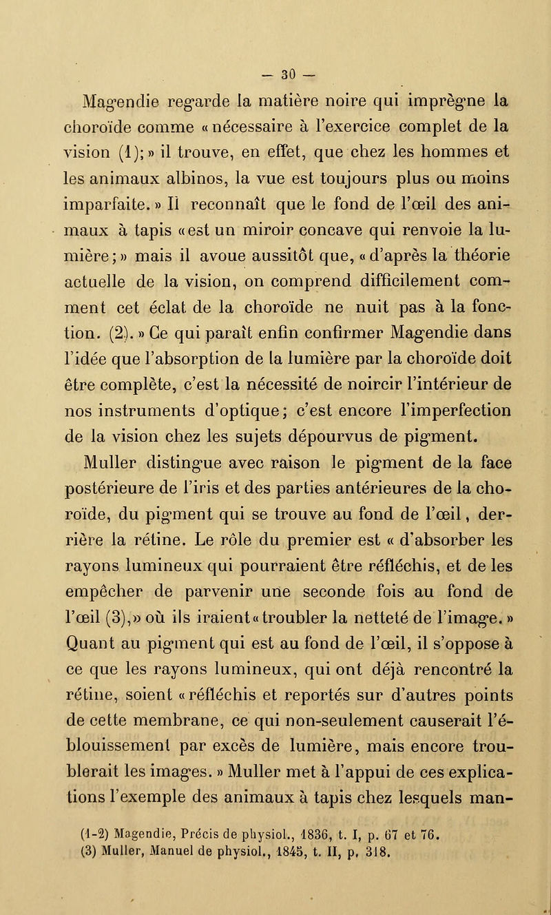 Magendie regarde la matière noiïe qui imprègne la choroïde comme « nécessaire à l'exercice complet de la vision (1);» il trouve, en effet, que chez les hommes et les animaux albinos, la vue est toujours plus ou moins imparfaite. » II reconnaît que le fond de l'œil des ani- maux à tapis « est un miroir concave qui renvoie la lu- mière;» mais il avoue aussitôt que, «d'après la théorie actuelle de la vision, on comprend difficilement com- ment cet éclat de la choroïde ne nuit pas à la fonc- tion. (2). » Ce qui paraît enfin confirmer Magendie dans l'idée que l'absorption de la lumière par la choroïde doit être complète, c'est la nécessité de noircir l'intérieur de nos instruments d'optique; c'est encore l'imperfection de la vision chez les sujets dépourvus de pigment. Muller distingue avec raison le pigment de la face postérieure de l'iris et des parties antérieures de la cho- roïde, du pigment qui se trouve au fond de l'œil, der- rière la rétine. Le rôle du premier est « d'absorber les rayons lumineux qui pourraient être réfléchis, et de les empêcher de parvenir une seconde fois au fond de l'œil (3),» où ils iraient «troubler la netteté de l'image. » Quant au pigment qui est au fond de l'œil, il s'oppose à ce que les rayons lumineux, qui ont déjà rencontré la rétine, soient «réfléchis et reportés sur d'autres points de cette membrane, ce qui non-seulement causerait l'é- blouissement par excès de lumière, mais encore trou- blerait les images. » Muller met à l'appui de ces explica- tions l'exemple des animaux à tapis chez lesquels man- (1-2) Magendie, Précis de physiol., 4836, t. I, p. 67 et 76. (3) Muller, Manuel de physiol., 1845, t. II, p, 318.