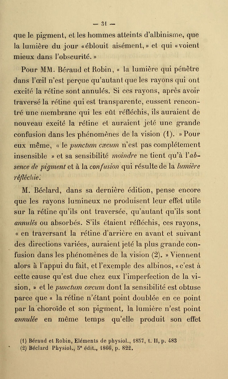 que le pigment, et les hommes atteints d'albinisme, que la lumière du jour «éblouit aisément,» et qui «voient mieux dans l'obscurité. » Pour MM. Béraud et Robin, « la lumière qui pénètre dans l'œil n'est perçue qu'autant que les rayons qui ont excité la rétine sont annulés. Si ces rayons, après avoir traversé la rétine qui est transparente, eussent rencon- tré une membrane qui les eût réfléchis, ils auraient de nouveau excité la rétine et auraient jeté une grande confusion dans les phénomènes de la vision (1). » Pour eux même, « le punctum caecum n'est pas complètement insensible » et sa sensibilité moindre ne tient qu'à Y ab- sence de pigment et à la confusion qui résulte de la lumière réfléchie'. M. Béclard, dans sa dernière édition, pense encore que les rayons lumineux ne produisent leur effet utile sur la rétine qu'ils ont traversée, qu'autant qu'ils sont annulés ou absorbés. S'ils étaient réfléchis, ces rayons, « en traversant la rétine d'arrière en avant et suivant des directions variées, auraient jeté la plus grande con- fusion dans les phénomènes de la vision (2). » Viennent alors à l'appui du fait, et l'exemple des albinos, «c'est à cette cause qu'est due chez eux l'imperfection de la vi- sion, » et le punctum cœcum dont la sensibilité est obtuse parce que « la rétine n'étant point doublée en ce point par la choroïde et son pigment, la lumière n'est point annulée en même temps qu'elle produit son effet (1) Béraud et Robin, Eléments de physiol., 1857, t. II, p. 483 (2) Béclard Physiol., 5e édit., 1866, p. 822.