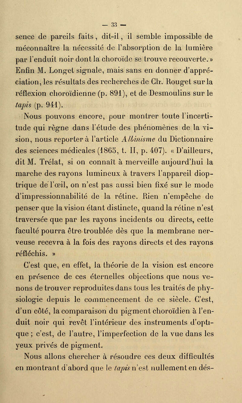 sence de pareils faits, dit-il, il semble impossible de méconnaître la nécessité de l'absorption de la lumière par l'enduit noir dont la choroïde se trouve recouverte. » Enfin M. Longet signale, mais sans en donner d'appré- ciation, les résultats des recherches de Gh. Rouget sur la réflexion choroïdienne (p. 891), et de Desmoulins sur le tapis (p. 941). Nous pouvons encore, pour montrer toute l'incerti- tude qui règne dans l'étude des phénomènes de la vi- sion, nous reportera l'article Albinisme du Dictionnaire des sciences médicales (1865, t. II, p. 407). « D'ailleurs, dit M. Trélat, si on connaît à merveille aujourd'hui la marche des rayons lumineux à travers l'appareil diop- trique de l'œil, on n'est pas aussi bien fixé sur le mode d'impressionnabilité de la rétine. Rien n'empêche de penser que la vision étant distincte, quand la rétine n'est traversée que par les rayons incidents ou directs, cette faculté pourra être troublée dès que la membrane ner- veuse recevra à la fois des rayons directs et des rayons réfléchis. » C'est que, en effet, la théorie de la vision est encore en présence de ces éternelles objections que nous ve- nons de trouver reproduites dans tous les traités de phy- siologie depuis le commencement de ce siècle. C'est, d'un côté, la comparaison du pigment choroïdien à l'en- duit noir qui revêt l'intérieur des instruments d'opti- que ; c'est, de l'autre, l'imperfection de la vue dans les yeux privés de pigment. Nous allons chercher à résoudre ces deux difficultés en montrant d'abord que le tapis n'est nullement en dés-