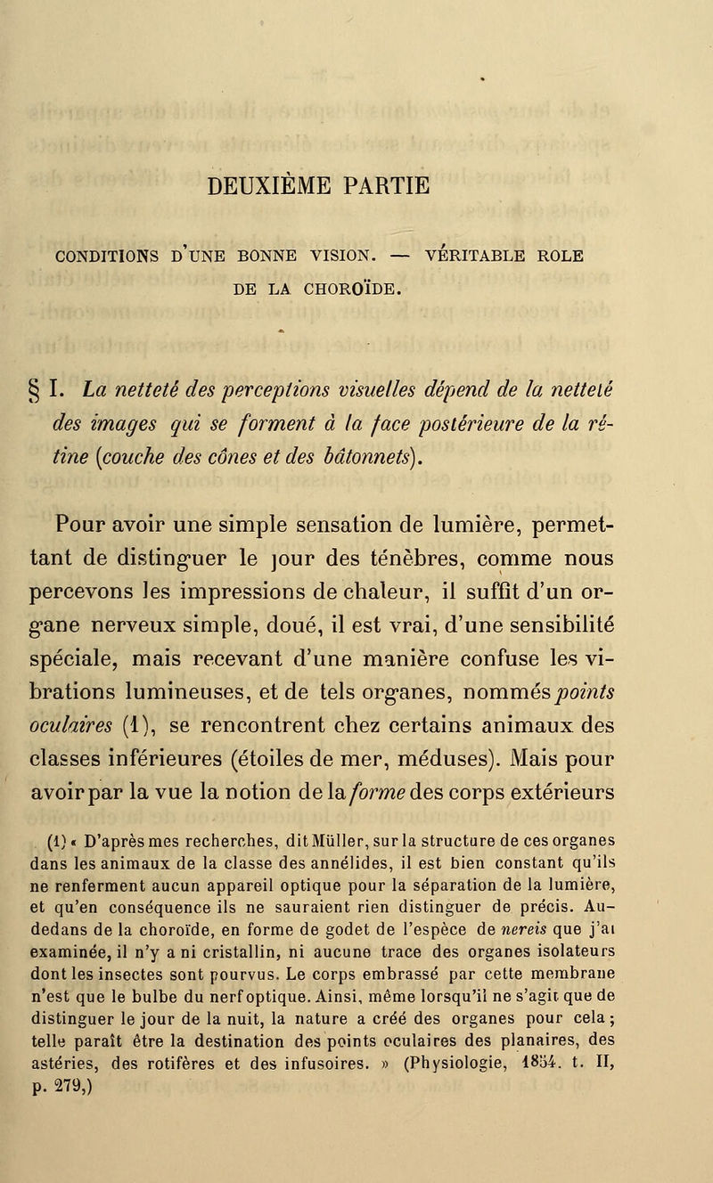 DEUXIEME PARTIE CONDITIONS D'UNE BONNE VISION. — VERITABLE ROLE DE LA CHOROÏDE. § I. La netteté des perceptions visuelles dépend de la netteté des images qui se forment à la face postérieure de la ré- tine [couche des cônes et des bâtonnets). Pour avoir une simple sensation de lumière, permet- tant de distinguer le jour des ténèbres, comme nous percevons les impressions de chaleur, il suffît d'un or- gane nerveux simple, doué, il est vrai, d'une sensibilité spéciale, mais recevant d'une manière confuse les vi- brations lumineuses, et de tels organes, nommés points oculaires (1), se rencontrent chez certains animaux des classes inférieures (étoiles de mer, méduses). Mais pour avoir par la vue la notion de la forme des corps extérieurs (1) « D'après mes recherches, dit Miïller, sur la structure de ces organes dans les animaux de la classe des annélides, il est bien constant qu'ils ne renferment aucun appareil optique pour la séparation de la lumière, et qu'en conséquence ils ne sauraient rien distinguer de précis. Au- dedans de la choroïde, en forme de godet de l'espèce de nereis que j'ai examinée, il n'y a ni cristallin, ni aucune trace des organes isolateurs dont les insectes sont pourvus. Le corps embrassé par cette membrane n'est que le bulbe du nerf optique. Ainsi, même lorsqu'il ne s'agit que de distinguer le jour de la nuit, la nature a créé des organes pour cela ; telle paraît être la destination des points oculaires des planaires, des astéries, des rotifères et des infusoires. » (Physiologie, 1854. t. II, p. 279,)