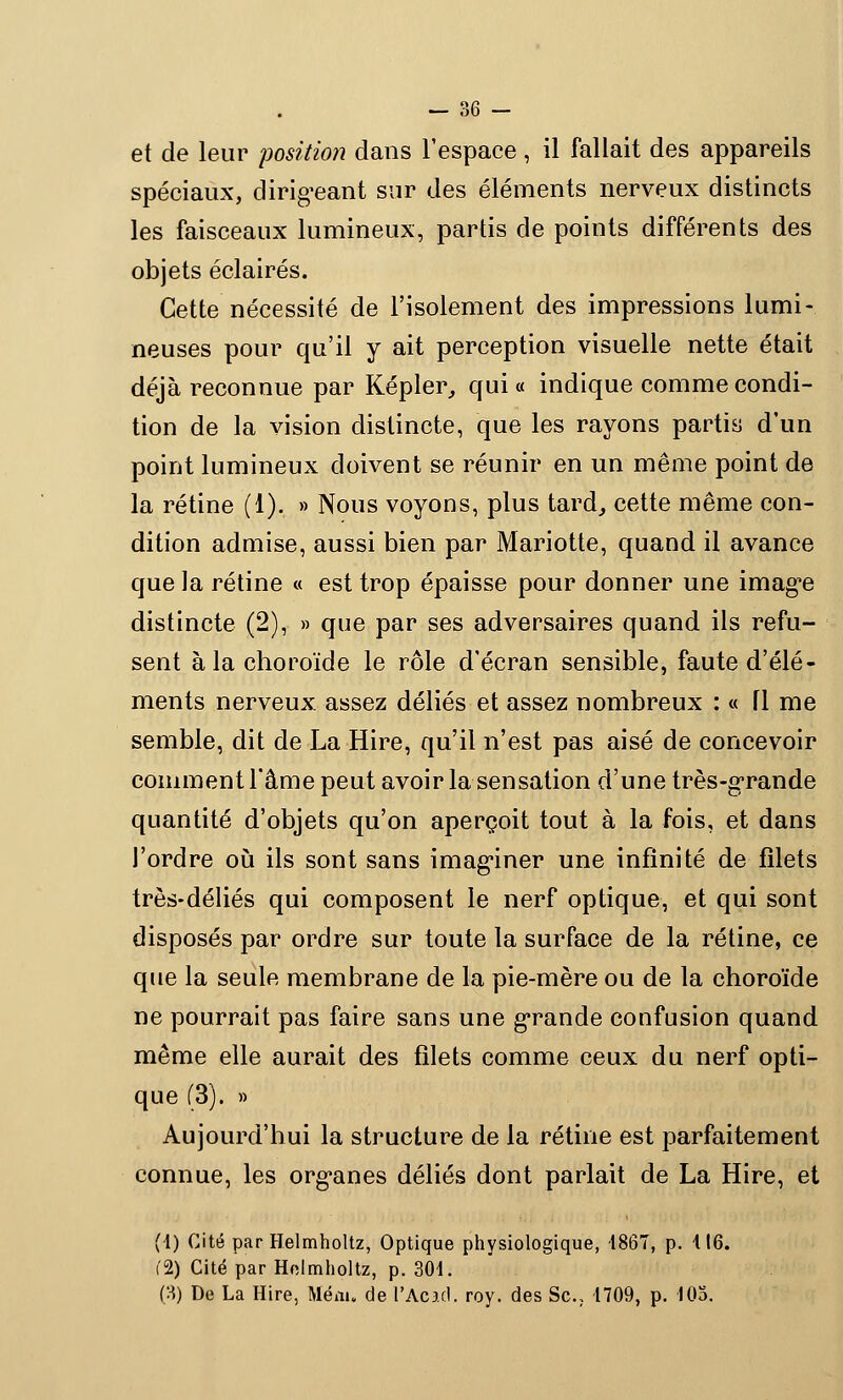 et de leur position dans l'espace, il fallait des appareils spéciaux, dirigeant sur des éléments nerveux distincts les faisceaux lumineux, partis de points différents des objets éclairés. Cette nécessité de l'isolement des impressions lumi- neuses pour qu'il y ait perception visuelle nette était déjà reconnue par Kepler, qui « indique comme condi- tion de la vision distincte, que les rayons partis d'un point lumineux doivent se réunir en un même point de la rétine (1). » Nous voyons, plus tard, cette même con- dition admise, aussi bien par Mariotte, quand il avance que la rétine « est trop épaisse pour donner une image distincte (2), » que par ses adversaires quand ils refu- sent à la choroïde le rôle d'écran sensible, faute d'élé- ments nerveux, assez déliés et assez nombreux : « fl me semble, dit de La Hire, qu'il n'est pas aisé de concevoir comment l'âme peut avoir la sensation d'une très-grande quantité d'objets qu'on aperçoit tout à la fois, et dans l'ordre où ils sont sans imaginer une infinité de filets très-déliés qui composent le nerf optique, et qui sont disposés par ordre sur toute la surface de la rétine, ce que la seule membrane de la pie-mère ou de la choroïde ne pourrait pas faire sans une grande confusion quand même elle aurait des filets comme ceux du nerf opti- que (3). » Aujourd'hui la structure de la rétine est parfaitement connue, les organes déliés dont parlait de La Hire, et (1) Cité par Helmholtz, Optique physiologique, -1867, p. 116. (2) Cité par Holmholtz, p. 301. (3) De La Hire, Mém. de l'Acid. roy. des Se, 1709, p. 103.