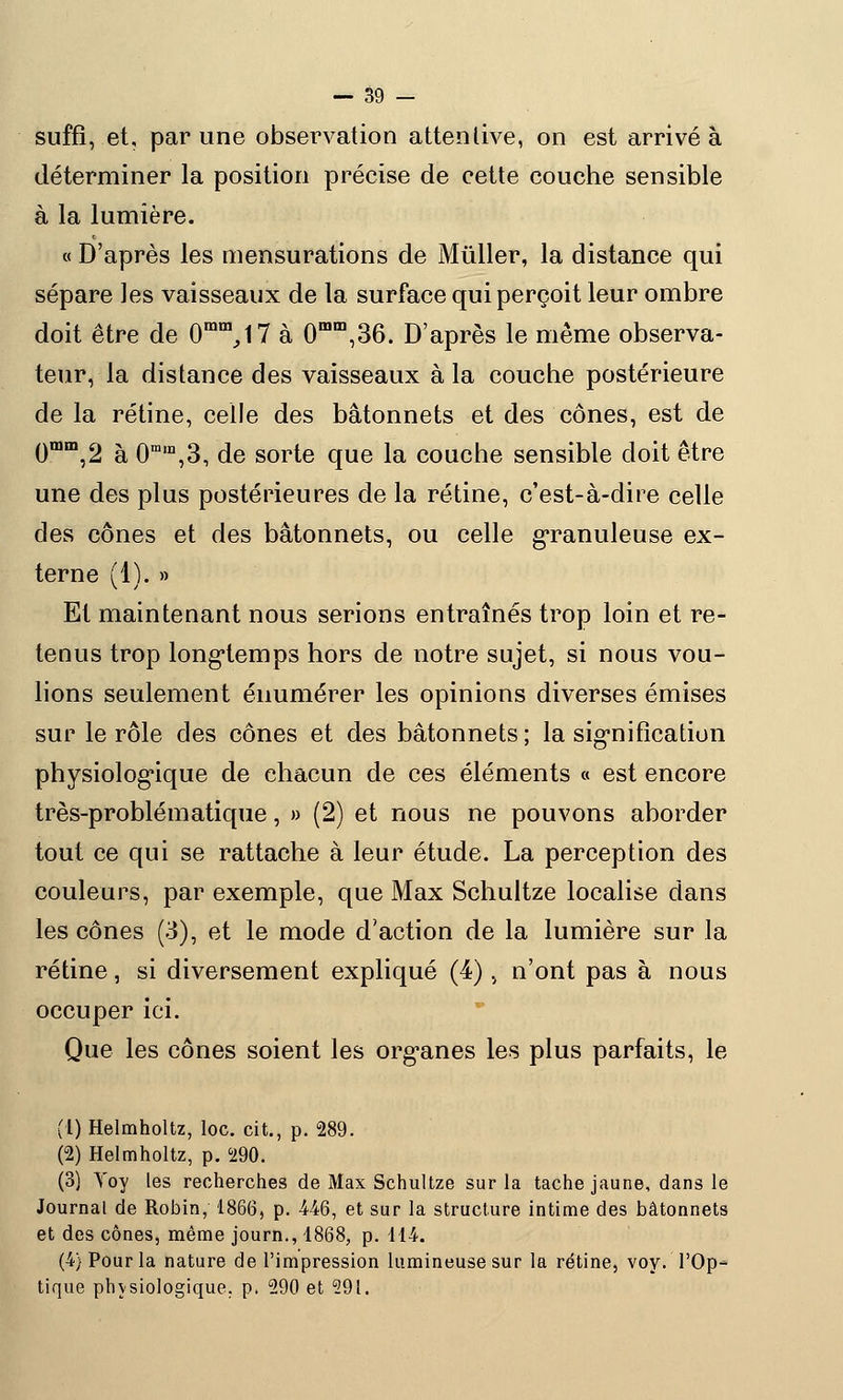 suffi, et, par une observation attentive, on est arrivé à déterminer la position précise de cette couche sensible à la lumière. « D'après les mensurations de Mûller, la distance qui sépare les vaisseaux de la surface qui perçoit leur ombre doit être de 0mm,17 à 0mm,36. D'après le même observa- teur, la distance des vaisseaux à la couche postérieure de la rétine, celle des bâtonnets et des cônes, est de 0mm,2 à 0ram,3, de sorte que la couche sensible doit être une des plus postérieures de la rétine, c'est-à-dire celle des cônes et des bâtonnets, ou celle granuleuse ex- terne (1). » Et maintenant nous serions entraînés trop loin et re- tenus trop longtemps hors de notre sujet, si nous vou- lions seulement énumérer les opinions diverses émises sur le rôle des cônes et des bâtonnets; la signification physiologique de ehacun de ces éléments « est encore très-problématique, » (2) et nous ne pouvons aborder tout ce qui se rattache à leur étude. La perception des couleurs, par exemple, que Max Schultze localise clans les cônes (3), et le mode d'action de la lumière sur la rétine, si diversement expliqué (4), n'ont pas à nous occuper ici. Que les cônes soient les organes les plus parfaits, le (1) Helmholtz, loc. cit., p. 289. (2) Helmholtz, p. 290. (3) Toy les recherches de Max Schultze sur la tache jaune, dans le Journal de Robin, 1866, p. 446, et sur la structure intime des bâtonnets et des cônes, même journ., 1868, p. 114. (4) Pour la nature de l'impression lumineuse sur la rétine, voy. l'Op- tique physiologique, p. 290 et 291.